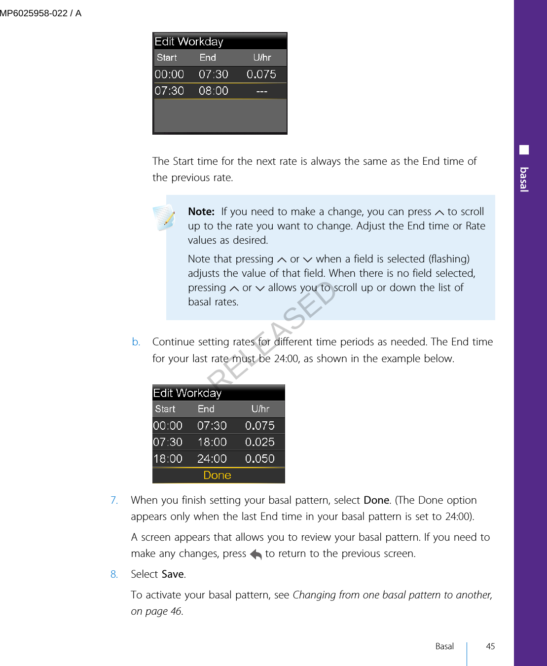 The Start time for the next rate is always the same as the End time ofthe previous rate.Note:  If you need to make a change, you can press   to scrollup to the rate you want to change. Adjust the End time or Ratevalues as desired.Note that pressing   or   when a field is selected (flashing)adjusts the value of that field. When there is no field selected,pressing   or   allows you to scroll up or down the list ofbasal rates. b. Continue setting rates for different time periods as needed. The End timefor your last rate must be 24:00, as shown in the example below.7. When you finish setting your basal pattern, select Done. (The Done optionappears only when the last End time in your basal pattern is set to 24:00).A screen appears that allows you to review your basal pattern. If you need tomake any changes, press   to return to the previous screen.8. Select Save.To activate your basal pattern, see Changing from one basal pattern to another,on page 46.■ basal Basal 45MP6025958-022 / ARELEASED