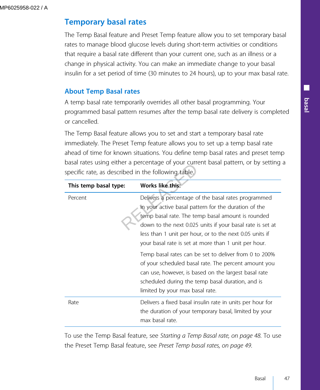 Temporary basal ratesThe Temp Basal feature and Preset Temp feature allow you to set temporary basalrates to manage blood glucose levels during short-term activities or conditionsthat require a basal rate different than your current one, such as an illness or achange in physical activity. You can make an immediate change to your basalinsulin for a set period of time (30 minutes to 24 hours), up to your max basal rate.About Temp Basal ratesA temp basal rate temporarily overrides all other basal programming. Yourprogrammed basal pattern resumes after the temp basal rate delivery is completedor cancelled.The Temp Basal feature allows you to set and start a temporary basal rateimmediately. The Preset Temp feature allows you to set up a temp basal rateahead of time for known situations. You define temp basal rates and preset tempbasal rates using either a percentage of your current basal pattern, or by setting aspecific rate, as described in the following table.This temp basal type: Works like this:Percent Delivers a percentage of the basal rates programmedin your active basal pattern for the duration of thetemp basal rate. The temp basal amount is roundeddown to the next 0.025 units if your basal rate is set atless than 1 unit per hour, or to the next 0.05 units ifyour basal rate is set at more than 1 unit per hour.Temp basal rates can be set to deliver from 0 to 200%of your scheduled basal rate. The percent amount youcan use, however, is based on the largest basal ratescheduled during the temp basal duration, and islimited by your max basal rate.Rate Delivers a fixed basal insulin rate in units per hour forthe duration of your temporary basal, limited by yourmax basal rate.To use the Temp Basal feature, see Starting a Temp Basal rate, on page 48. To usethe Preset Temp Basal feature, see Preset Temp basal rates, on page 49.■ basal Basal 47MP6025958-022 / ARELEASED