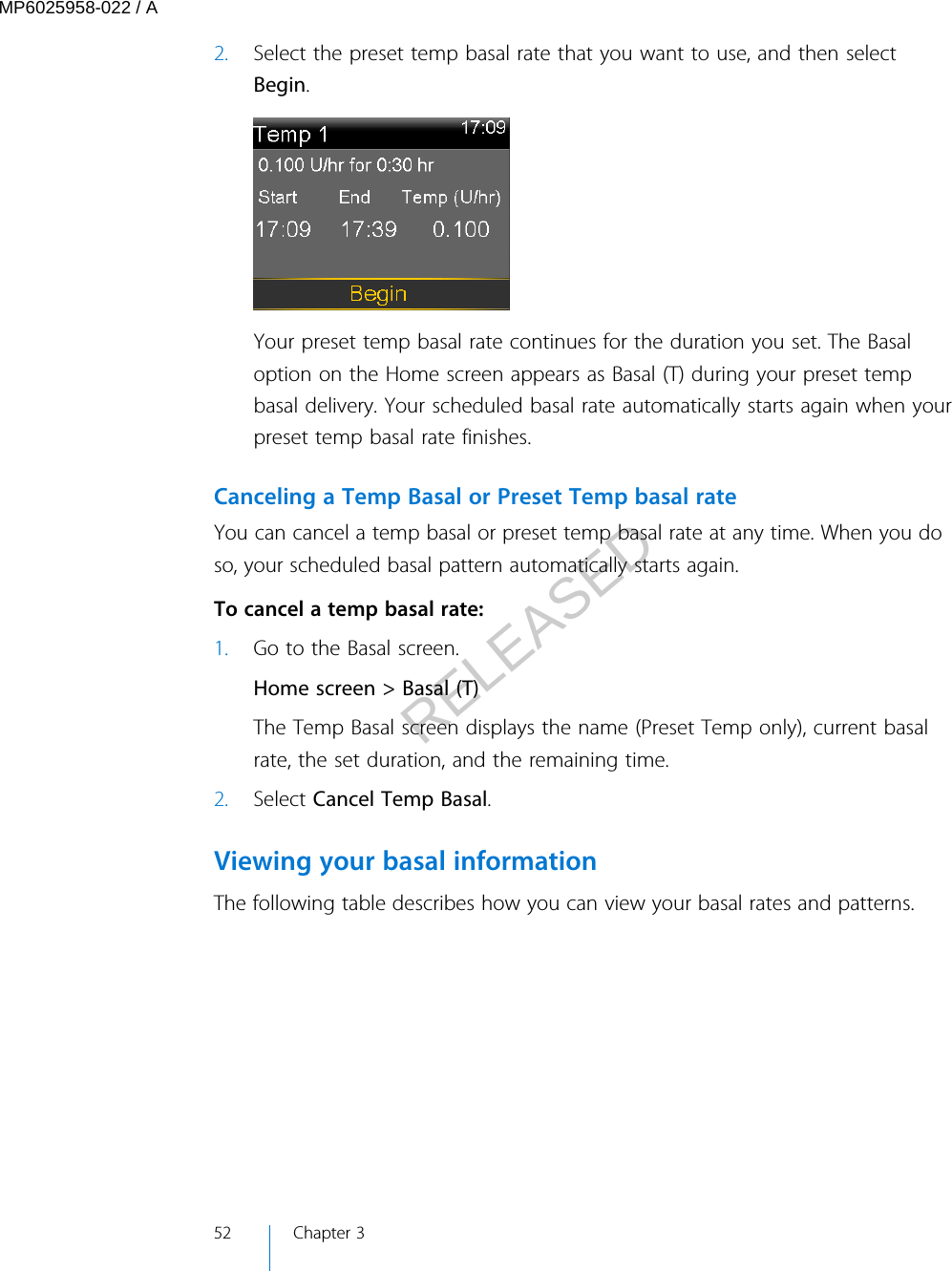 2. Select the preset temp basal rate that you want to use, and then selectBegin.Your preset temp basal rate continues for the duration you set. The Basaloption on the Home screen appears as Basal (T) during your preset tempbasal delivery. Your scheduled basal rate automatically starts again when yourpreset temp basal rate finishes.Canceling a Temp Basal or Preset Temp basal rateYou can cancel a temp basal or preset temp basal rate at any time. When you doso, your scheduled basal pattern automatically starts again. To cancel a temp basal rate:1. Go to the Basal screen.Home screen &gt; Basal (T)The Temp Basal screen displays the name (Preset Temp only), current basalrate, the set duration, and the remaining time.2. Select Cancel Temp Basal.Viewing your basal informationThe following table describes how you can view your basal rates and patterns.52 Chapter 3MP6025958-022 / ARELEASED