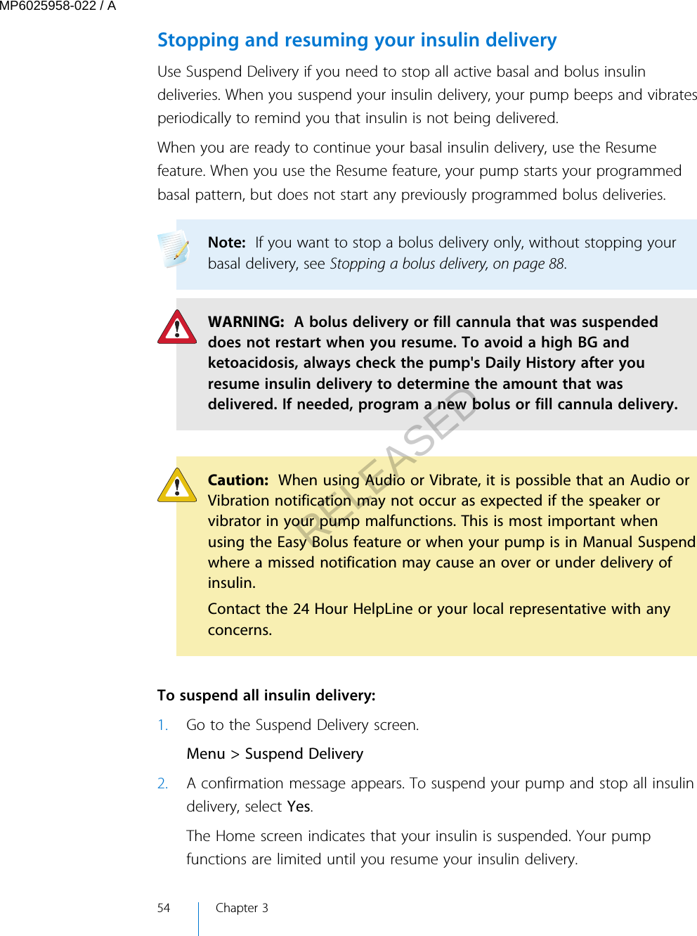 Stopping and resuming your insulin deliveryUse Suspend Delivery if you need to stop all active basal and bolus insulindeliveries. When you suspend your insulin delivery, your pump beeps and vibratesperiodically to remind you that insulin is not being delivered. When you are ready to continue your basal insulin delivery, use the Resumefeature. When you use the Resume feature, your pump starts your programmedbasal pattern, but does not start any previously programmed bolus deliveries.Note:  If you want to stop a bolus delivery only, without stopping yourbasal delivery, see Stopping a bolus delivery, on page 88. WARNING:  A bolus delivery or fill cannula that was suspendeddoes not restart when you resume. To avoid a high BG andketoacidosis, always check the pump&apos;s Daily History after youresume insulin delivery to determine the amount that wasdelivered. If needed, program a new bolus or fill cannula delivery.Caution:  When using Audio or Vibrate, it is possible that an Audio orVibration notification may not occur as expected if the speaker orvibrator in your pump malfunctions. This is most important whenusing the Easy Bolus feature or when your pump is in Manual Suspendwhere a missed notification may cause an over or under delivery ofinsulin.Contact the 24 Hour HelpLine or your local representative with anyconcerns. To suspend all insulin delivery:1. Go to the Suspend Delivery screen.Menu &gt; Suspend Delivery2. A confirmation message appears. To suspend your pump and stop all insulindelivery, select Yes.The Home screen indicates that your insulin is suspended. Your pumpfunctions are limited until you resume your insulin delivery.54 Chapter 3MP6025958-022 / ARELEASED