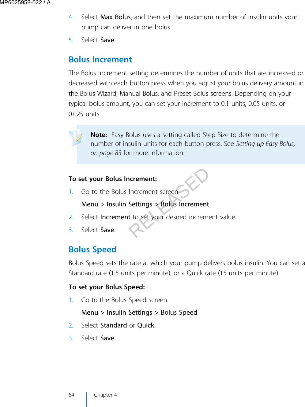 4. Select Max Bolus, and then set the maximum number of insulin units yourpump can deliver in one bolus.5. Select Save.Bolus IncrementThe Bolus Increment setting determines the number of units that are increased ordecreased with each button press when you adjust your bolus delivery amount inthe Bolus Wizard, Manual Bolus, and Preset Bolus screens. Depending on yourtypical bolus amount, you can set your increment to 0.1 units, 0.05 units, or0.025 units.Note:  Easy Bolus uses a setting called Step Size to determine thenumber of insulin units for each button press. See Setting up Easy Bolus,on page 83 for more information.  To set your Bolus Increment:1. Go to the Bolus Increment screen.Menu &gt; Insulin Settings &gt; Bolus Increment2. Select Increment to set your desired increment value.3. Select Save.Bolus SpeedBolus Speed sets the rate at which your pump delivers bolus insulin. You can set aStandard rate (1.5 units per minute), or a Quick rate (15 units per minute). To set your Bolus Speed:1. Go to the Bolus Speed screen.Menu &gt; Insulin Settings &gt; Bolus Speed2. Select Standard or Quick.3. Select Save.64 Chapter 4MP6025958-022 / ARELEASED