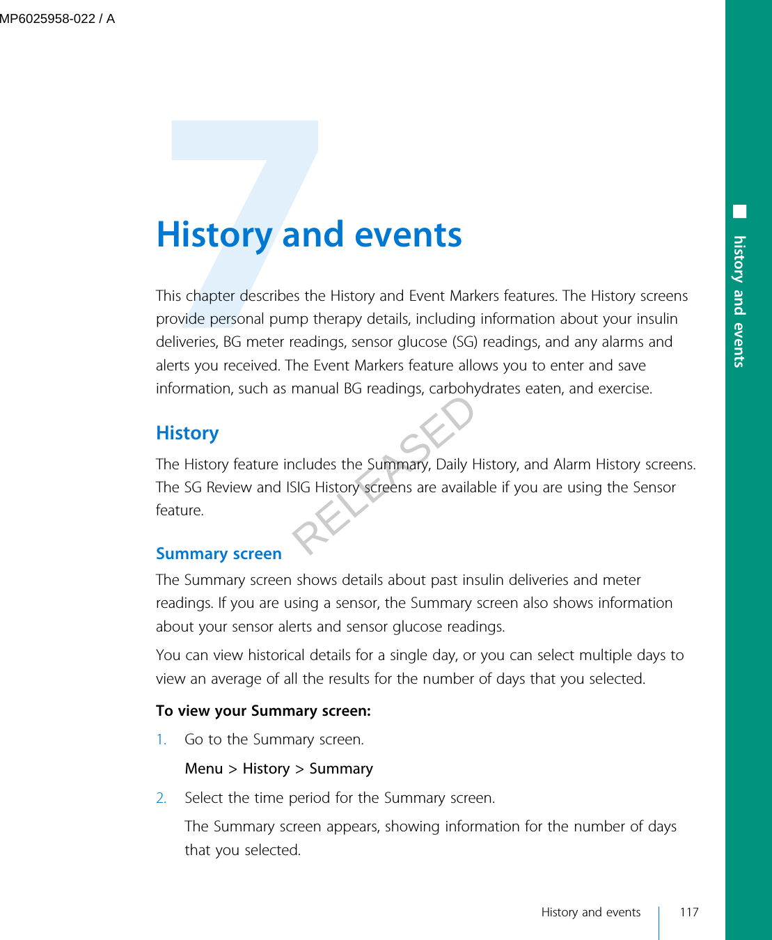  History and eventsThis chapter describes the History and Event Markers features. The History screensprovide personal pump therapy details, including information about your insulindeliveries, BG meter readings, sensor glucose (SG) readings, and any alarms andalerts you received. The Event Markers feature allows you to enter and saveinformation, such as manual BG readings, carbohydrates eaten, and exercise.HistoryThe History feature includes the Summary, Daily History, and Alarm History screens.The SG Review and ISIG History screens are available if you are using the Sensorfeature.Summary screenThe Summary screen shows details about past insulin deliveries and meterreadings. If you are using a sensor, the Summary screen also shows informationabout your sensor alerts and sensor glucose readings.You can view historical details for a single day, or you can select multiple days toview an average of all the results for the number of days that you selected. To view your Summary screen:1. Go to the Summary screen.Menu &gt; History &gt; Summary2. Select the time period for the Summary screen.The Summary screen appears, showing information for the number of daysthat you selected. History and events 117■ history and eventsMP6025958-022 / ARELEASED