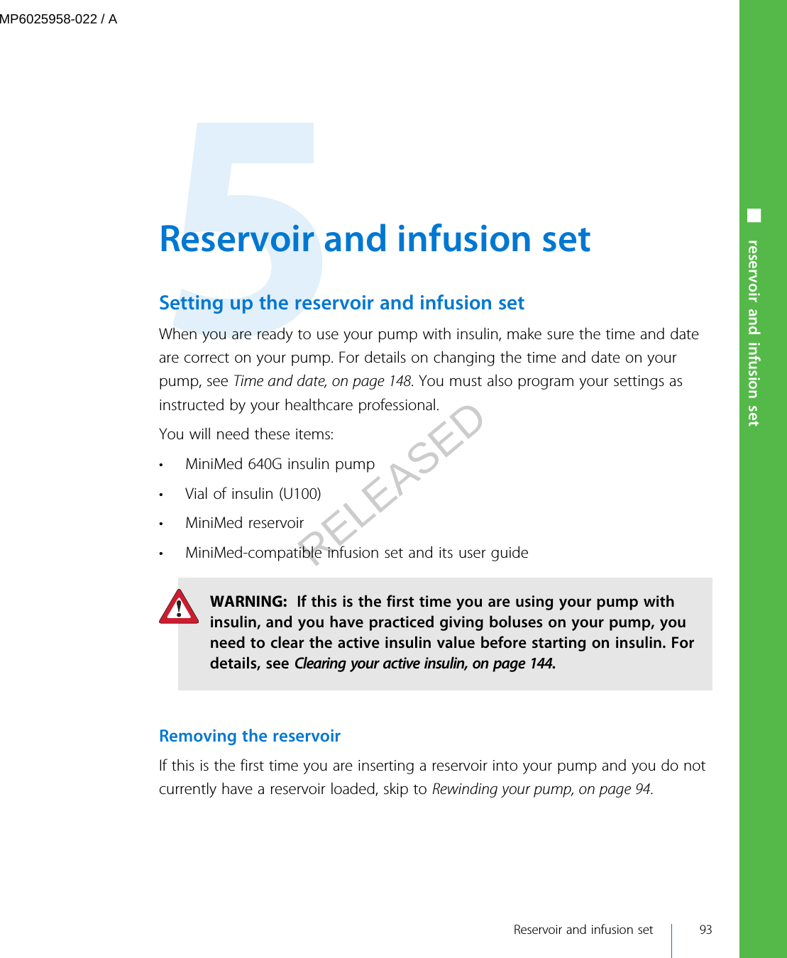  Reservoir and infusion setSetting up the reservoir and infusion setWhen you are ready to use your pump with insulin, make sure the time and dateare correct on your pump. For details on changing the time and date on yourpump, see Time and date, on page 148. You must also program your settings asinstructed by your healthcare professional.You will need these items:• MiniMed 640G insulin pump• Vial of insulin (U100)• MiniMed reservoir• MiniMed-compatible infusion set and its user guideWARNING:  If this is the first time you are using your pump withinsulin, and you have practiced giving boluses on your pump, youneed to clear the active insulin value before starting on insulin. Fordetails, see Clearing your active insulin, on page 144.Removing the reservoirIf this is the first time you are inserting a reservoir into your pump and you do notcurrently have a reservoir loaded, skip to Rewinding your pump, on page 94. Reservoir and infusion set 93■ reservoir and infusion setMP6025958-022 / ARELEASED