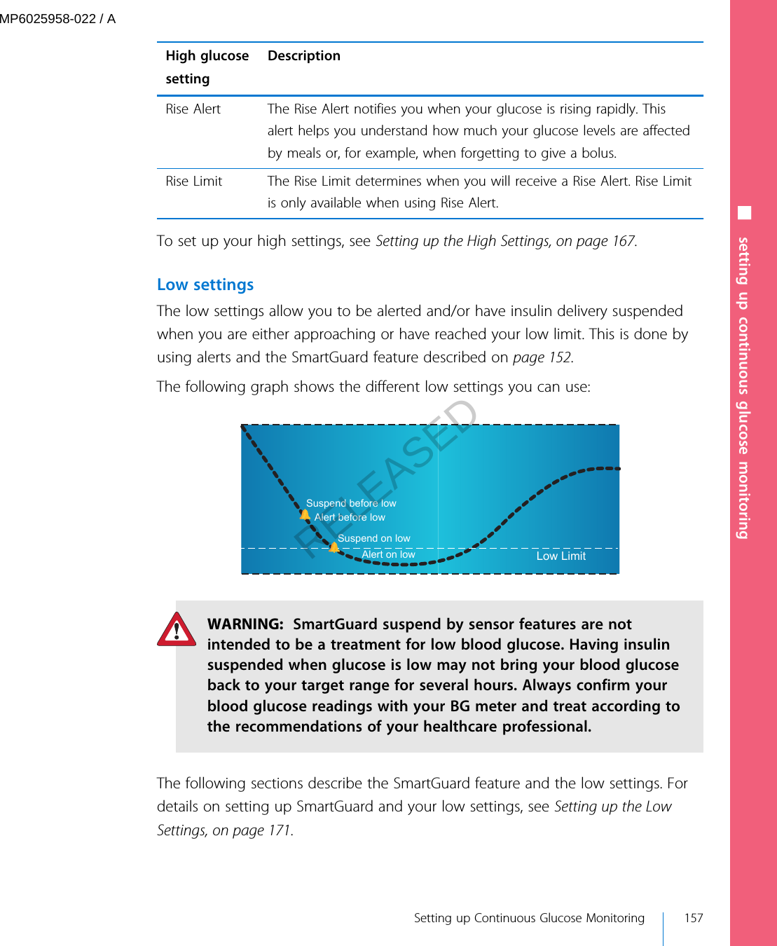 High glucosesettingDescriptionRise Alert The Rise Alert notifies you when your glucose is rising rapidly. Thisalert helps you understand how much your glucose levels are affectedby meals or, for example, when forgetting to give a bolus.Rise Limit The Rise Limit determines when you will receive a Rise Alert. Rise Limitis only available when using Rise Alert.To set up your high settings, see Setting up the High Settings, on page 167.Low settingsThe low settings allow you to be alerted and/or have insulin delivery suspendedwhen you are either approaching or have reached your low limit. This is done byusing alerts and the SmartGuard feature described on page 152.The following graph shows the different low settings you can use:Low LimitAlert before lowAlert on lowSuspend before lowSuspend on lowWARNING:  SmartGuard suspend by sensor features are notintended to be a treatment for low blood glucose. Having insulinsuspended when glucose is low may not bring your blood glucoseback to your target range for several hours. Always confirm yourblood glucose readings with your BG meter and treat according tothe recommendations of your healthcare professional.The following sections describe the SmartGuard feature and the low settings. Fordetails on setting up SmartGuard and your low settings, see Setting up the LowSettings, on page 171.■ setting up continuous glucose monitoring Setting up Continuous Glucose Monitoring 157MP6025958-022 / ARELEASED
