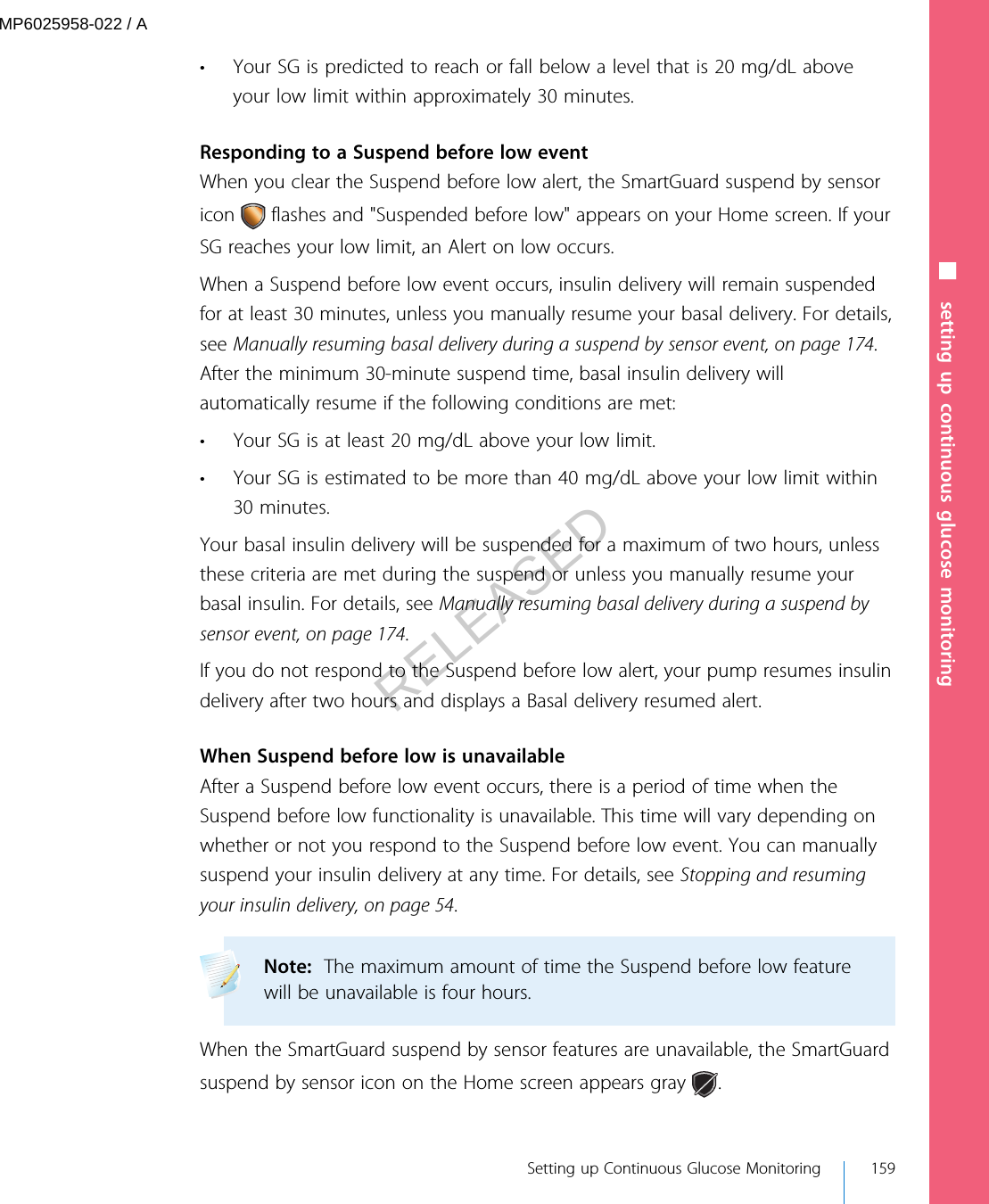 • Your SG is predicted to reach or fall below a level that is 20 mg/dL aboveyour low limit within approximately 30 minutes.Responding to a Suspend before low eventWhen you clear the Suspend before low alert, the SmartGuard suspend by sensoricon   flashes and &quot;Suspended before low&quot; appears on your Home screen. If yourSG reaches your low limit, an Alert on low occurs.When a Suspend before low event occurs, insulin delivery will remain suspendedfor at least 30 minutes, unless you manually resume your basal delivery. For details,see Manually resuming basal delivery during a suspend by sensor event, on page 174.After the minimum 30-minute suspend time, basal insulin delivery willautomatically resume if the following conditions are met:• Your SG is at least 20 mg/dL above your low limit.• Your SG is estimated to be more than 40 mg/dL above your low limit within30 minutes.Your basal insulin delivery will be suspended for a maximum of two hours, unlessthese criteria are met during the suspend or unless you manually resume yourbasal insulin. For details, see Manually resuming basal delivery during a suspend bysensor event, on page 174.If you do not respond to the Suspend before low alert, your pump resumes insulindelivery after two hours and displays a Basal delivery resumed alert.When Suspend before low is unavailableAfter a Suspend before low event occurs, there is a period of time when theSuspend before low functionality is unavailable. This time will vary depending onwhether or not you respond to the Suspend before low event. You can manuallysuspend your insulin delivery at any time. For details, see Stopping and resumingyour insulin delivery, on page 54.Note:  The maximum amount of time the Suspend before low featurewill be unavailable is four hours. When the SmartGuard suspend by sensor features are unavailable, the SmartGuardsuspend by sensor icon on the Home screen appears gray  .■ setting up continuous glucose monitoring Setting up Continuous Glucose Monitoring 159MP6025958-022 / ARELEASED