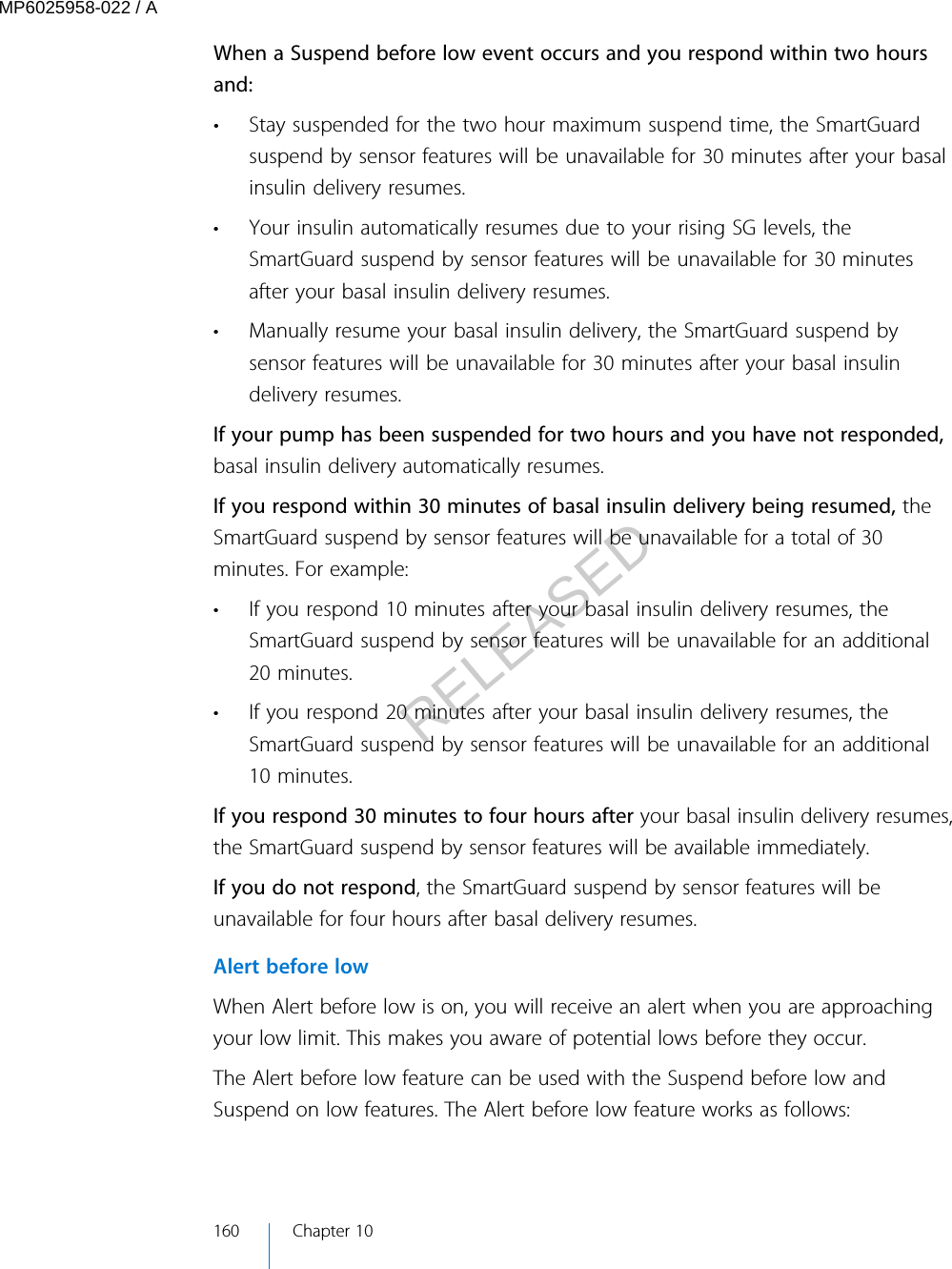 When a Suspend before low event occurs and you respond within two hoursand:• Stay suspended for the two hour maximum suspend time, the SmartGuardsuspend by sensor features will be unavailable for 30 minutes after your basalinsulin delivery resumes.• Your insulin automatically resumes due to your rising SG levels, theSmartGuard suspend by sensor features will be unavailable for 30 minutesafter your basal insulin delivery resumes.• Manually resume your basal insulin delivery, the SmartGuard suspend bysensor features will be unavailable for 30 minutes after your basal insulindelivery resumes.If your pump has been suspended for two hours and you have not responded,basal insulin delivery automatically resumes.If you respond within 30 minutes of basal insulin delivery being resumed, theSmartGuard suspend by sensor features will be unavailable for a total of 30minutes. For example:• If you respond 10 minutes after your basal insulin delivery resumes, theSmartGuard suspend by sensor features will be unavailable for an additional20 minutes.• If you respond 20 minutes after your basal insulin delivery resumes, theSmartGuard suspend by sensor features will be unavailable for an additional10 minutes.If you respond 30 minutes to four hours after your basal insulin delivery resumes,the SmartGuard suspend by sensor features will be available immediately.If you do not respond, the SmartGuard suspend by sensor features will beunavailable for four hours after basal delivery resumes.Alert before lowWhen Alert before low is on, you will receive an alert when you are approachingyour low limit. This makes you aware of potential lows before they occur.The Alert before low feature can be used with the Suspend before low andSuspend on low features. The Alert before low feature works as follows:160 Chapter 10MP6025958-022 / ARELEASED