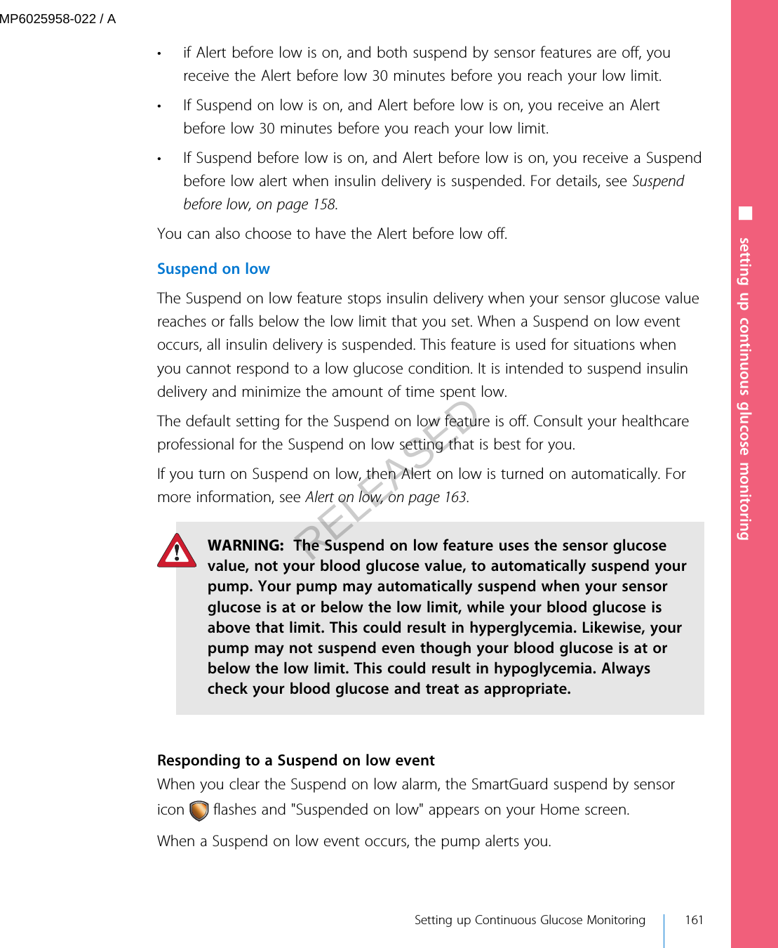 • if Alert before low is on, and both suspend by sensor features are off, youreceive the Alert before low 30 minutes before you reach your low limit.• If Suspend on low is on, and Alert before low is on, you receive an Alertbefore low 30 minutes before you reach your low limit.• If Suspend before low is on, and Alert before low is on, you receive a Suspendbefore low alert when insulin delivery is suspended. For details, see Suspendbefore low, on page 158.You can also choose to have the Alert before low off.Suspend on lowThe Suspend on low feature stops insulin delivery when your sensor glucose valuereaches or falls below the low limit that you set. When a Suspend on low eventoccurs, all insulin delivery is suspended. This feature is used for situations whenyou cannot respond to a low glucose condition. It is intended to suspend insulindelivery and minimize the amount of time spent low.The default setting for the Suspend on low feature is off. Consult your healthcareprofessional for the Suspend on low setting that is best for you.If you turn on Suspend on low, then Alert on low is turned on automatically. Formore information, see Alert on low, on page 163.WARNING:  The Suspend on low feature uses the sensor glucosevalue, not your blood glucose value, to automatically suspend yourpump. Your pump may automatically suspend when your sensorglucose is at or below the low limit, while your blood glucose isabove that limit. This could result in hyperglycemia. Likewise, yourpump may not suspend even though your blood glucose is at orbelow the low limit. This could result in hypoglycemia. Alwayscheck your blood glucose and treat as appropriate.Responding to a Suspend on low eventWhen you clear the Suspend on low alarm, the SmartGuard suspend by sensoricon   flashes and &quot;Suspended on low&quot; appears on your Home screen.When a Suspend on low event occurs, the pump alerts you.■ setting up continuous glucose monitoring Setting up Continuous Glucose Monitoring 161MP6025958-022 / ARELEASED