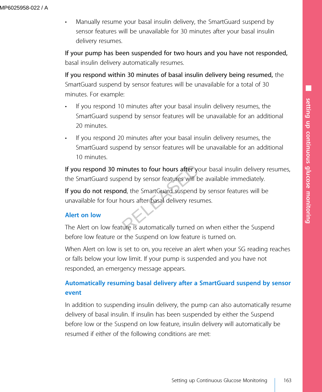 • Manually resume your basal insulin delivery, the SmartGuard suspend bysensor features will be unavailable for 30 minutes after your basal insulindelivery resumes.If your pump has been suspended for two hours and you have not responded,basal insulin delivery automatically resumes.If you respond within 30 minutes of basal insulin delivery being resumed, theSmartGuard suspend by sensor features will be unavailable for a total of 30minutes. For example:• If you respond 10 minutes after your basal insulin delivery resumes, theSmartGuard suspend by sensor features will be unavailable for an additional20 minutes.• If you respond 20 minutes after your basal insulin delivery resumes, theSmartGuard suspend by sensor features will be unavailable for an additional10 minutes.If you respond 30 minutes to four hours after your basal insulin delivery resumes,the SmartGuard suspend by sensor features will be available immediately.If you do not respond, the SmartGuard suspend by sensor features will beunavailable for four hours after basal delivery resumes.Alert on lowThe Alert on low feature is automatically turned on when either the Suspendbefore low feature or the Suspend on low feature is turned on.When Alert on low is set to on, you receive an alert when your SG reading reachesor falls below your low limit. If your pump is suspended and you have notresponded, an emergency message appears.Automatically resuming basal delivery after a SmartGuard suspend by sensoreventIn addition to suspending insulin delivery, the pump can also automatically resumedelivery of basal insulin. If insulin has been suspended by either the Suspendbefore low or the Suspend on low feature, insulin delivery will automatically beresumed if either of the following conditions are met:■ setting up continuous glucose monitoring Setting up Continuous Glucose Monitoring 163MP6025958-022 / ARELEASED