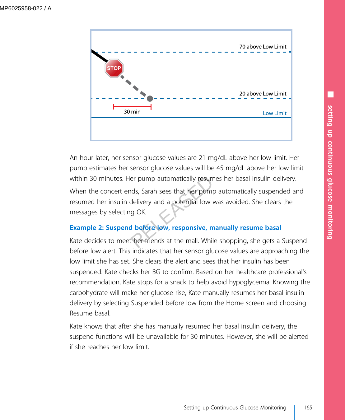 Low Limit20 above Low Limit70 above Low Limit30 minSTOPAn hour later, her sensor glucose values are 21 mg/dL above her low limit. Herpump estimates her sensor glucose values will be 45 mg/dL above her low limitwithin 30 minutes. Her pump automatically resumes her basal insulin delivery.When the concert ends, Sarah sees that her pump automatically suspended andresumed her insulin delivery and a potential low was avoided. She clears themessages by selecting OK.Example 2: Suspend before low, responsive, manually resume basalKate decides to meet her friends at the mall. While shopping, she gets a Suspendbefore low alert. This indicates that her sensor glucose values are approaching thelow limit she has set. She clears the alert and sees that her insulin has beensuspended. Kate checks her BG to confirm. Based on her healthcare professional&apos;srecommendation, Kate stops for a snack to help avoid hypoglycemia. Knowing thecarbohydrate will make her glucose rise, Kate manually resumes her basal insulindelivery by selecting Suspended before low from the Home screen and choosingResume basal.Kate knows that after she has manually resumed her basal insulin delivery, thesuspend functions will be unavailable for 30 minutes. However, she will be alertedif she reaches her low limit.■ setting up continuous glucose monitoring Setting up Continuous Glucose Monitoring 165MP6025958-022 / ARELEASED