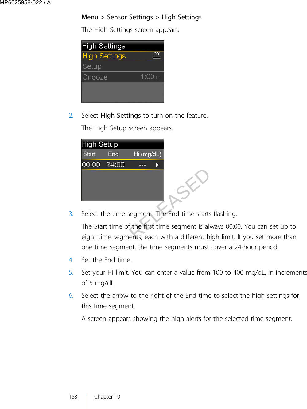 Menu &gt; Sensor Settings &gt; High SettingsThe High Settings screen appears.2. Select High Settings to turn on the feature.The High Setup screen appears.3. Select the time segment. The End time starts flashing.The Start time of the first time segment is always 00:00. You can set up toeight time segments, each with a different high limit. If you set more thanone time segment, the time segments must cover a 24-hour period.4. Set the End time.5. Set your Hi limit. You can enter a value from 100 to 400 mg/dL, in incrementsof 5 mg/dL.6. Select the arrow to the right of the End time to select the high settings forthis time segment.A screen appears showing the high alerts for the selected time segment.168 Chapter 10MP6025958-022 / ARELEASED