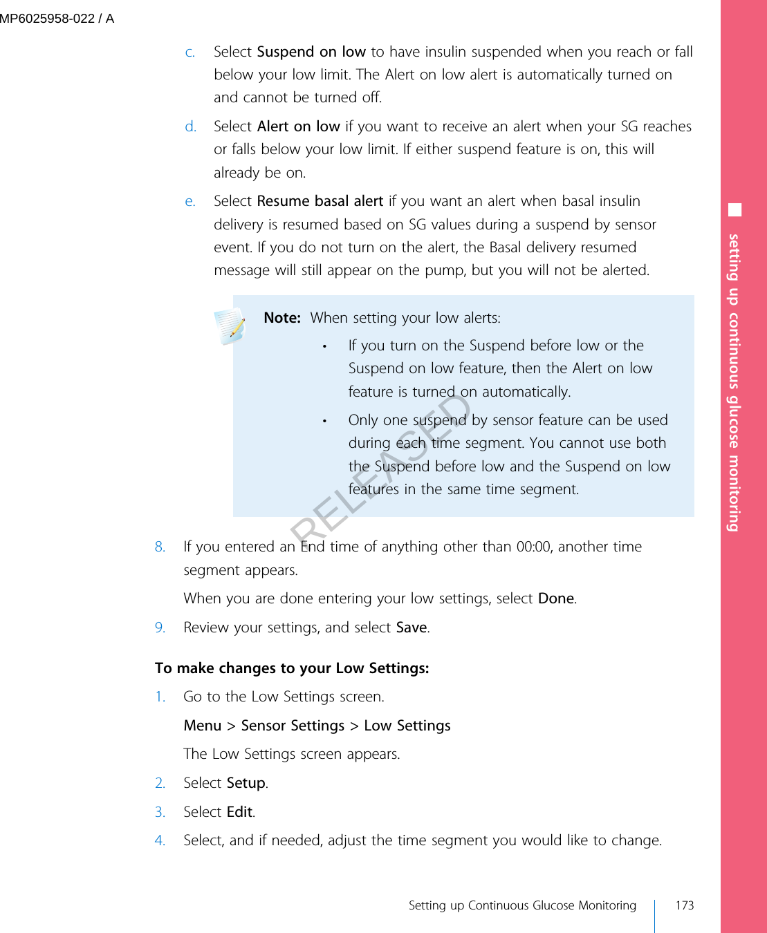 c. Select Suspend on low to have insulin suspended when you reach or fallbelow your low limit. The Alert on low alert is automatically turned onand cannot be turned off.d. Select Alert on low if you want to receive an alert when your SG reachesor falls below your low limit. If either suspend feature is on, this willalready be on.e. Select Resume basal alert if you want an alert when basal insulindelivery is resumed based on SG values during a suspend by sensorevent. If you do not turn on the alert, the Basal delivery resumedmessage will still appear on the pump, but you will not be alerted.Note:  When setting your low alerts:• If you turn on the Suspend before low or theSuspend on low feature, then the Alert on lowfeature is turned on automatically.• Only one suspend by sensor feature can be usedduring each time segment. You cannot use boththe Suspend before low and the Suspend on lowfeatures in the same time segment. 8. If you entered an End time of anything other than 00:00, another timesegment appears.When you are done entering your low settings, select Done.9. Review your settings, and select Save. To make changes to your Low Settings:1. Go to the Low Settings screen.Menu &gt; Sensor Settings &gt; Low SettingsThe Low Settings screen appears.2. Select Setup.3. Select Edit.4. Select, and if needed, adjust the time segment you would like to change.■ setting up continuous glucose monitoring Setting up Continuous Glucose Monitoring 173MP6025958-022 / ARELEASED