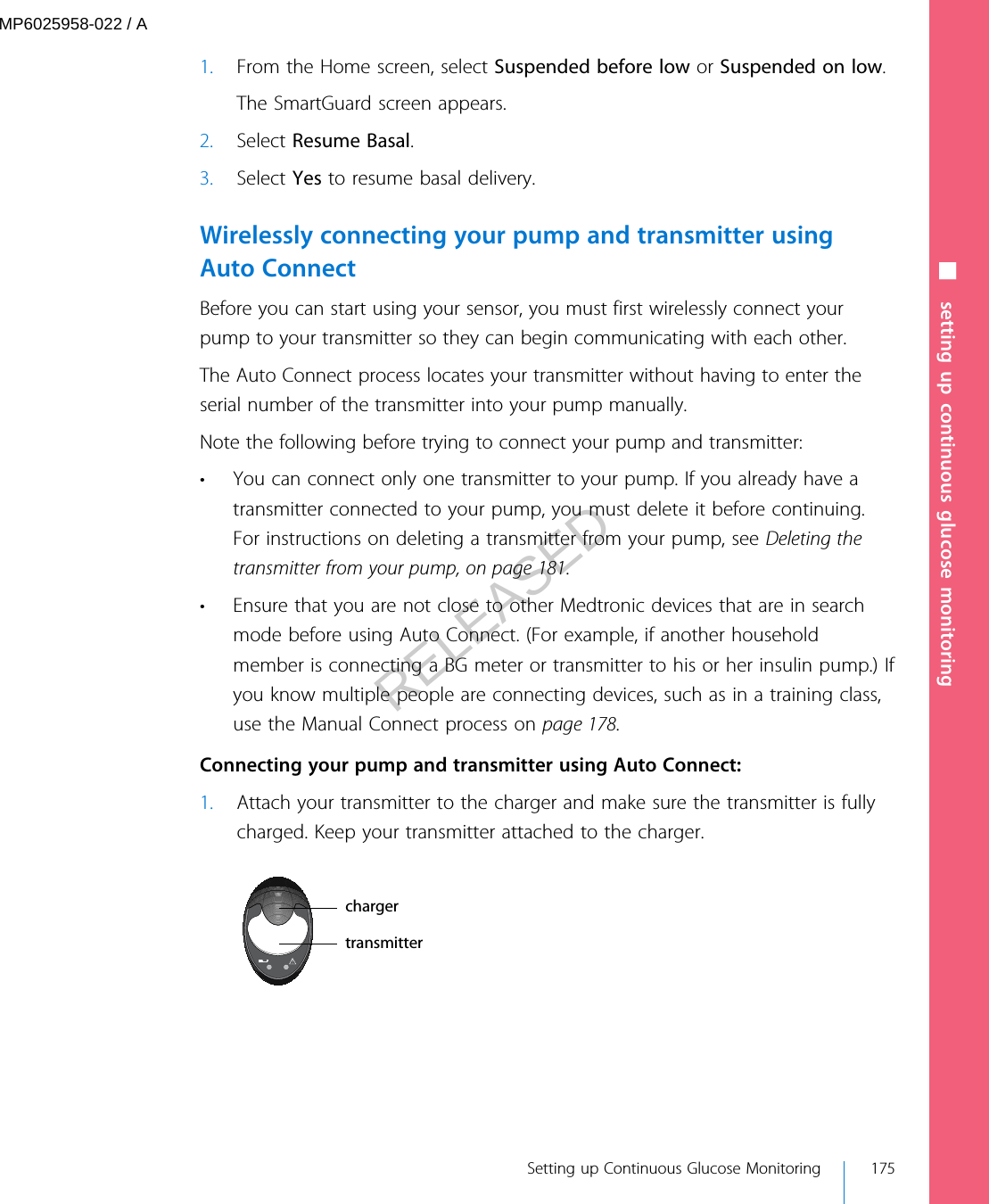 1. From the Home screen, select Suspended before low or Suspended on low.The SmartGuard screen appears.2. Select Resume Basal.3. Select Yes to resume basal delivery.Wirelessly connecting your pump and transmitter usingAuto ConnectBefore you can start using your sensor, you must first wirelessly connect yourpump to your transmitter so they can begin communicating with each other.The Auto Connect process locates your transmitter without having to enter theserial number of the transmitter into your pump manually.Note the following before trying to connect your pump and transmitter:• You can connect only one transmitter to your pump. If you already have atransmitter connected to your pump, you must delete it before continuing.For instructions on deleting a transmitter from your pump, see Deleting thetransmitter from your pump, on page 181.• Ensure that you are not close to other Medtronic devices that are in searchmode before using Auto Connect. (For example, if another householdmember is connecting a BG meter or transmitter to his or her insulin pump.) Ifyou know multiple people are connecting devices, such as in a training class,use the Manual Connect process on page 178. Connecting your pump and transmitter using Auto Connect:1. Attach your transmitter to the charger and make sure the transmitter is fullycharged. Keep your transmitter attached to the charger.chargertransmitter■ setting up continuous glucose monitoring Setting up Continuous Glucose Monitoring 175MP6025958-022 / ARELEASED