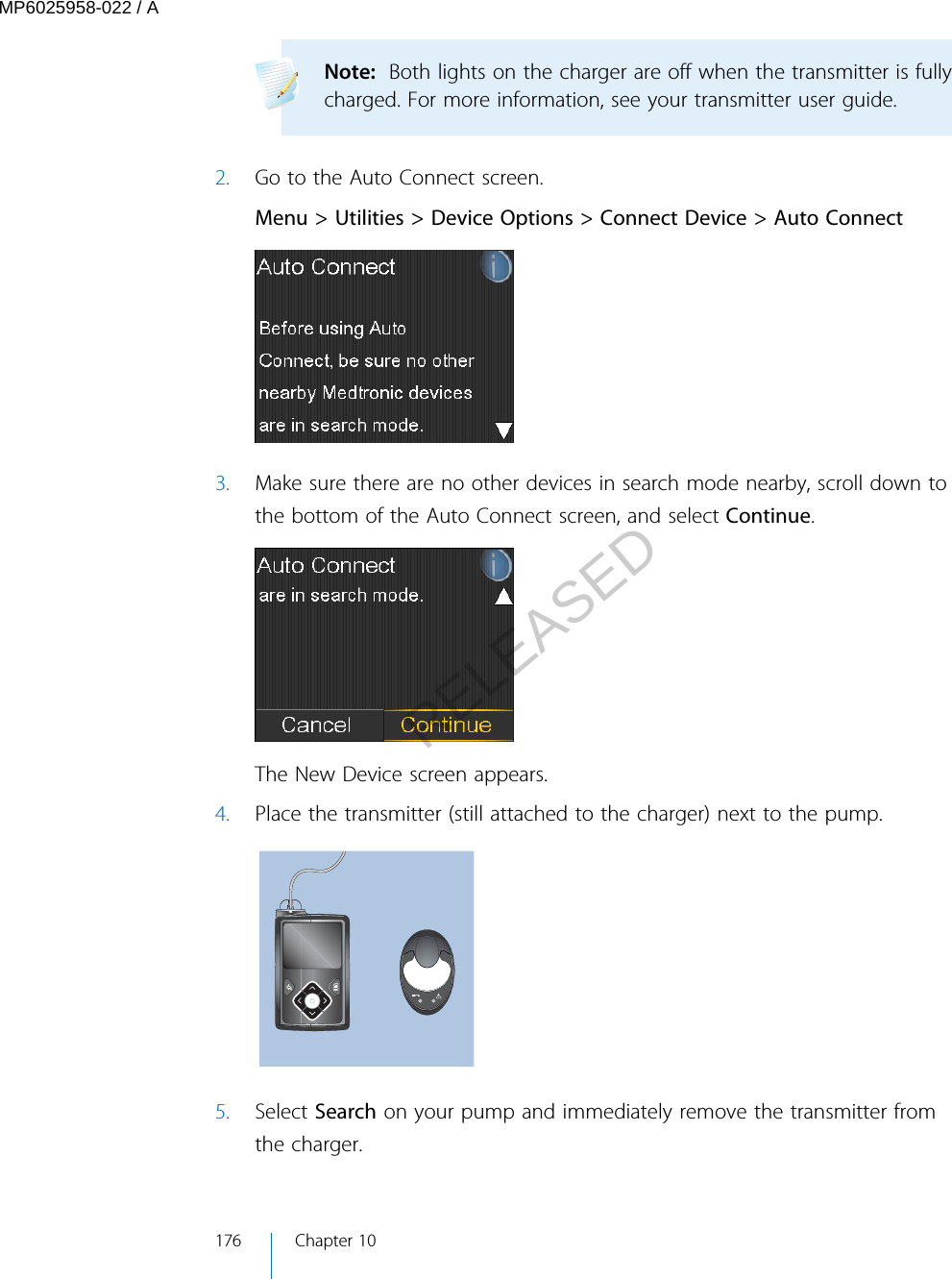 Note:  Both lights on the charger are off when the transmitter is fullycharged. For more information, see your transmitter user guide. 2. Go to the Auto Connect screen.Menu &gt; Utilities &gt; Device Options &gt; Connect Device &gt; Auto Connect3. Make sure there are no other devices in search mode nearby, scroll down tothe bottom of the Auto Connect screen, and select Continue.The New Device screen appears.4. Place the transmitter (still attached to the charger) next to the pump.5. Select Search on your pump and immediately remove the transmitter fromthe charger.176 Chapter 10MP6025958-022 / ARELEASED