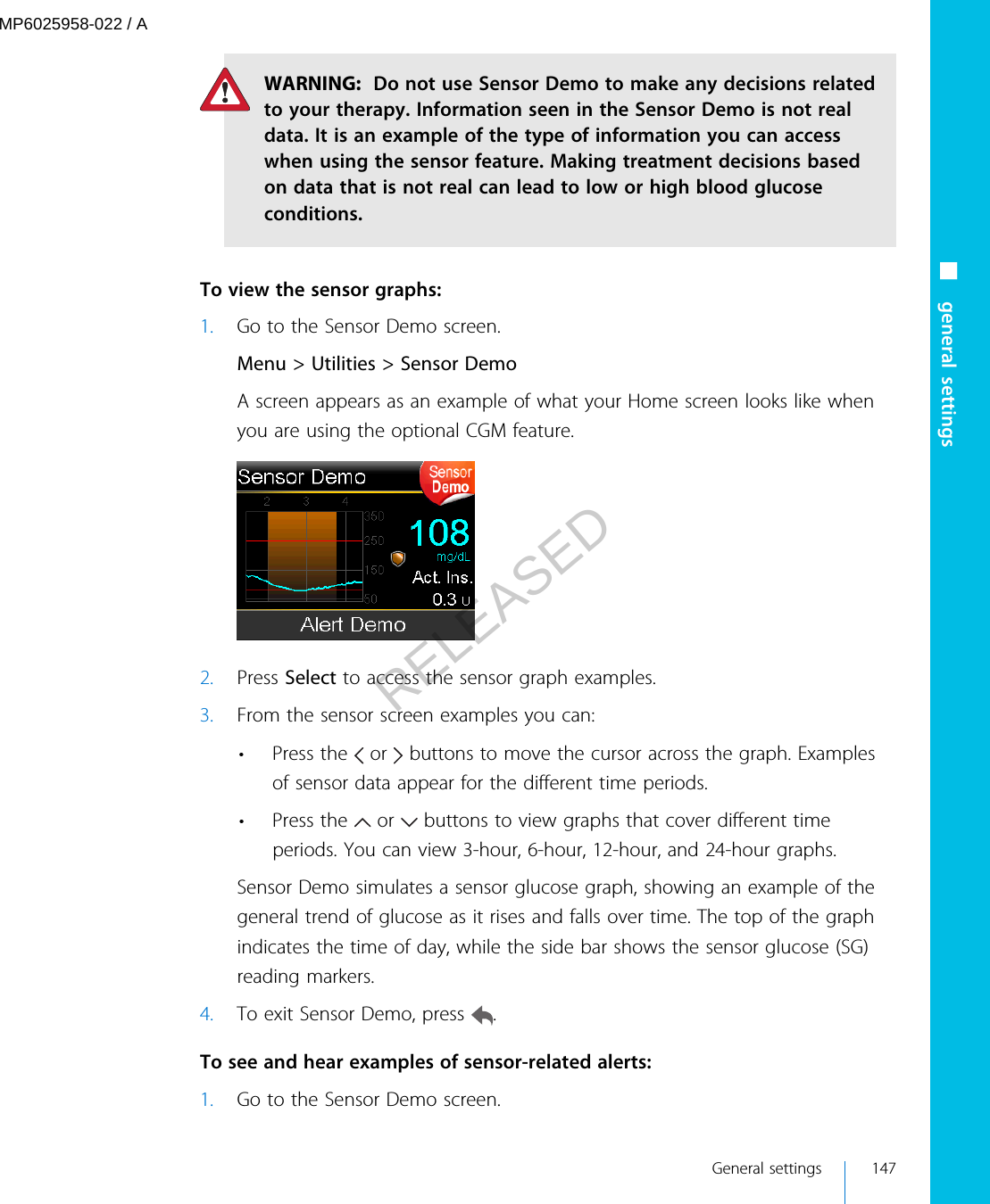 WARNING:  Do not use Sensor Demo to make any decisions relatedto your therapy. Information seen in the Sensor Demo is not realdata. It is an example of the type of information you can accesswhen using the sensor feature. Making treatment decisions basedon data that is not real can lead to low or high blood glucoseconditions. To view the sensor graphs:1. Go to the Sensor Demo screen.Menu &gt; Utilities &gt; Sensor DemoA screen appears as an example of what your Home screen looks like whenyou are using the optional CGM feature.2. Press Select to access the sensor graph examples.3. From the sensor screen examples you can:•Press the   or   buttons to move the cursor across the graph. Examplesof sensor data appear for the different time periods.•Press the   or   buttons to view graphs that cover different timeperiods. You can view 3-hour, 6-hour, 12-hour, and 24-hour graphs.Sensor Demo simulates a sensor glucose graph, showing an example of thegeneral trend of glucose as it rises and falls over time. The top of the graphindicates the time of day, while the side bar shows the sensor glucose (SG)reading markers.4. To exit Sensor Demo, press  . To see and hear examples of sensor-related alerts:1. Go to the Sensor Demo screen.■ general settings General settings 147MP6025958-022 / ARELEASED
