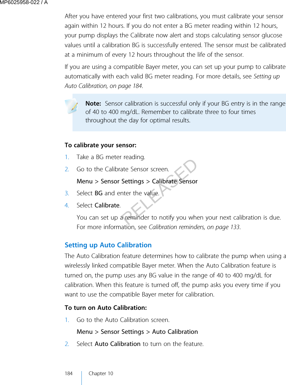 After you have entered your first two calibrations, you must calibrate your sensoragain within 12 hours. If you do not enter a BG meter reading within 12 hours,your pump displays the Calibrate now alert and stops calculating sensor glucosevalues until a calibration BG is successfully entered. The sensor must be calibratedat a minimum of every 12 hours throughout the life of the sensor.If you are using a compatible Bayer meter, you can set up your pump to calibrateautomatically with each valid BG meter reading. For more details, see Setting upAuto Calibration, on page 184.Note:  Sensor calibration is successful only if your BG entry is in the rangeof 40 to 400 mg/dL. Remember to calibrate three to four timesthroughout the day for optimal results.  To calibrate your sensor:1. Take a BG meter reading.2. Go to the Calibrate Sensor screen.Menu &gt; Sensor Settings &gt; Calibrate Sensor3. Select BG and enter the value.4. Select Calibrate.You can set up a reminder to notify you when your next calibration is due.For more information, see Calibration reminders, on page 133.Setting up Auto CalibrationThe Auto Calibration feature determines how to calibrate the pump when using awirelessly linked compatible Bayer meter. When the Auto Calibration feature isturned on, the pump uses any BG value in the range of 40 to 400 mg/dL forcalibration. When this feature is turned off, the pump asks you every time if youwant to use the compatible Bayer meter for calibration. To turn on Auto Calibration:1. Go to the Auto Calibration screen.Menu &gt; Sensor Settings &gt; Auto Calibration2. Select Auto Calibration to turn on the feature.184 Chapter 10MP6025958-022 / ARELEASED