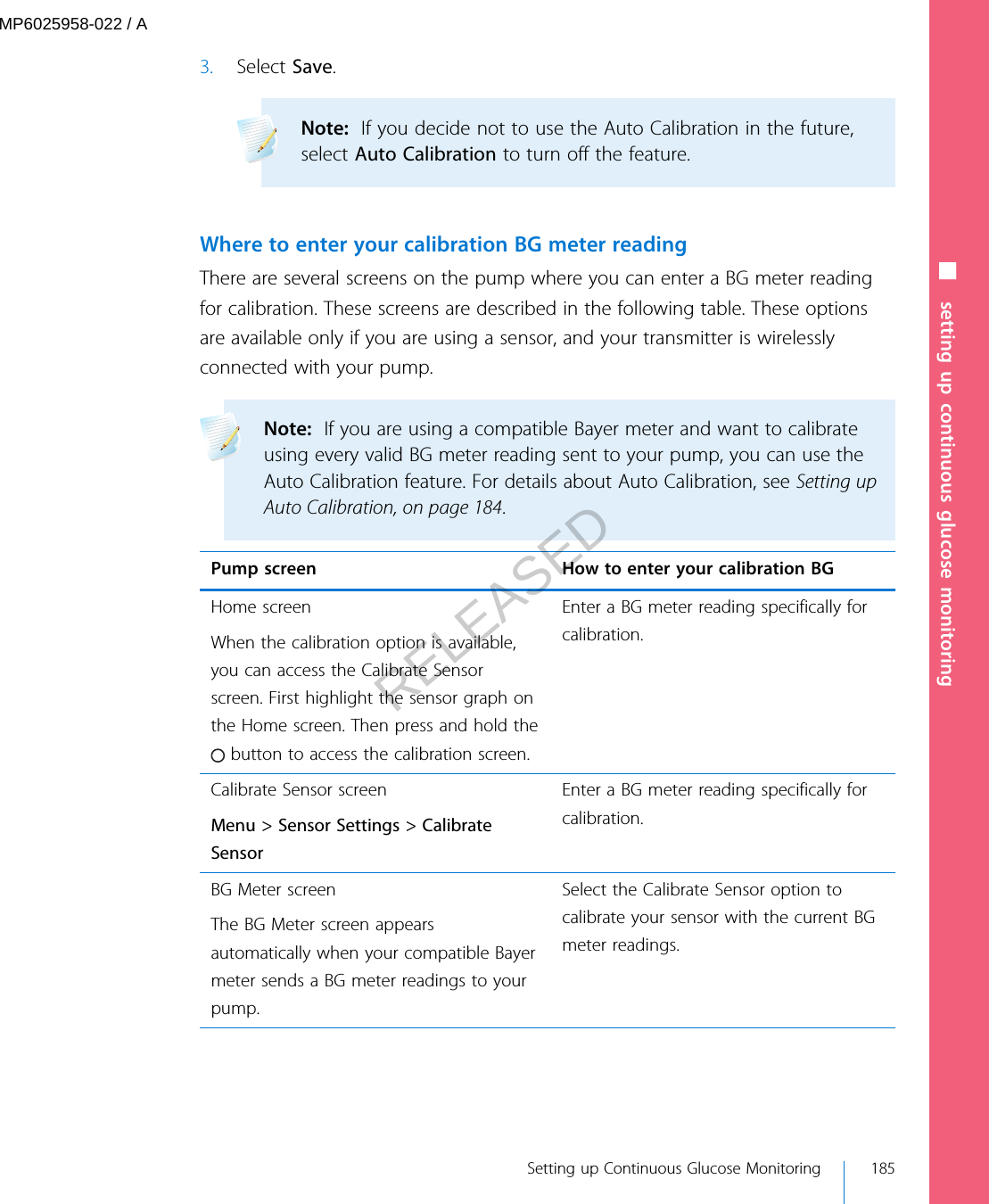 3. Select Save.Note:  If you decide not to use the Auto Calibration in the future,select Auto Calibration to turn off the feature. Where to enter your calibration BG meter readingThere are several screens on the pump where you can enter a BG meter readingfor calibration. These screens are described in the following table. These optionsare available only if you are using a sensor, and your transmitter is wirelesslyconnected with your pump.Note:  If you are using a compatible Bayer meter and want to calibrateusing every valid BG meter reading sent to your pump, you can use theAuto Calibration feature. For details about Auto Calibration, see Setting upAuto Calibration, on page 184. Pump screen How to enter your calibration BGHome screenWhen the calibration option is available,you can access the Calibrate Sensorscreen. First highlight the sensor graph onthe Home screen. Then press and hold the button to access the calibration screen.Enter a BG meter reading specifically forcalibration.Calibrate Sensor screenMenu &gt; Sensor Settings &gt; CalibrateSensorEnter a BG meter reading specifically forcalibration.BG Meter screenThe BG Meter screen appearsautomatically when your compatible Bayermeter sends a BG meter readings to yourpump.Select the Calibrate Sensor option tocalibrate your sensor with the current BGmeter readings.■ setting up continuous glucose monitoring Setting up Continuous Glucose Monitoring 185MP6025958-022 / ARELEASED