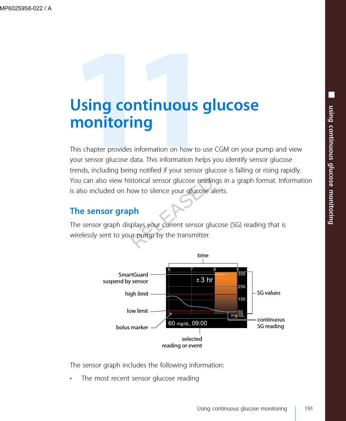  Using continuous glucosemonitoringThis chapter provides information on how to use CGM on your pump and viewyour sensor glucose data. This information helps you identify sensor glucosetrends, including being notified if your sensor glucose is falling or rising rapidly.You can also view historical sensor glucose readings in a graph format. Informationis also included on how to silence your glucose alerts.The sensor graphThe sensor graph displays your current sensor glucose (SG) reading that iswirelessly sent to your pump by the transmitter.67 835025015050mg/dL60 mg/dL, 09:003 hr9SG valueshigh limitSmartGuardsuspend by sensortimelow limitbolus markercontinuous SG readingselected reading or eventThe sensor graph includes the following information:• The most recent sensor glucose reading Using continuous glucose monitoring 191■ using continuous glucose monitoringMP6025958-022 / ARELEASED