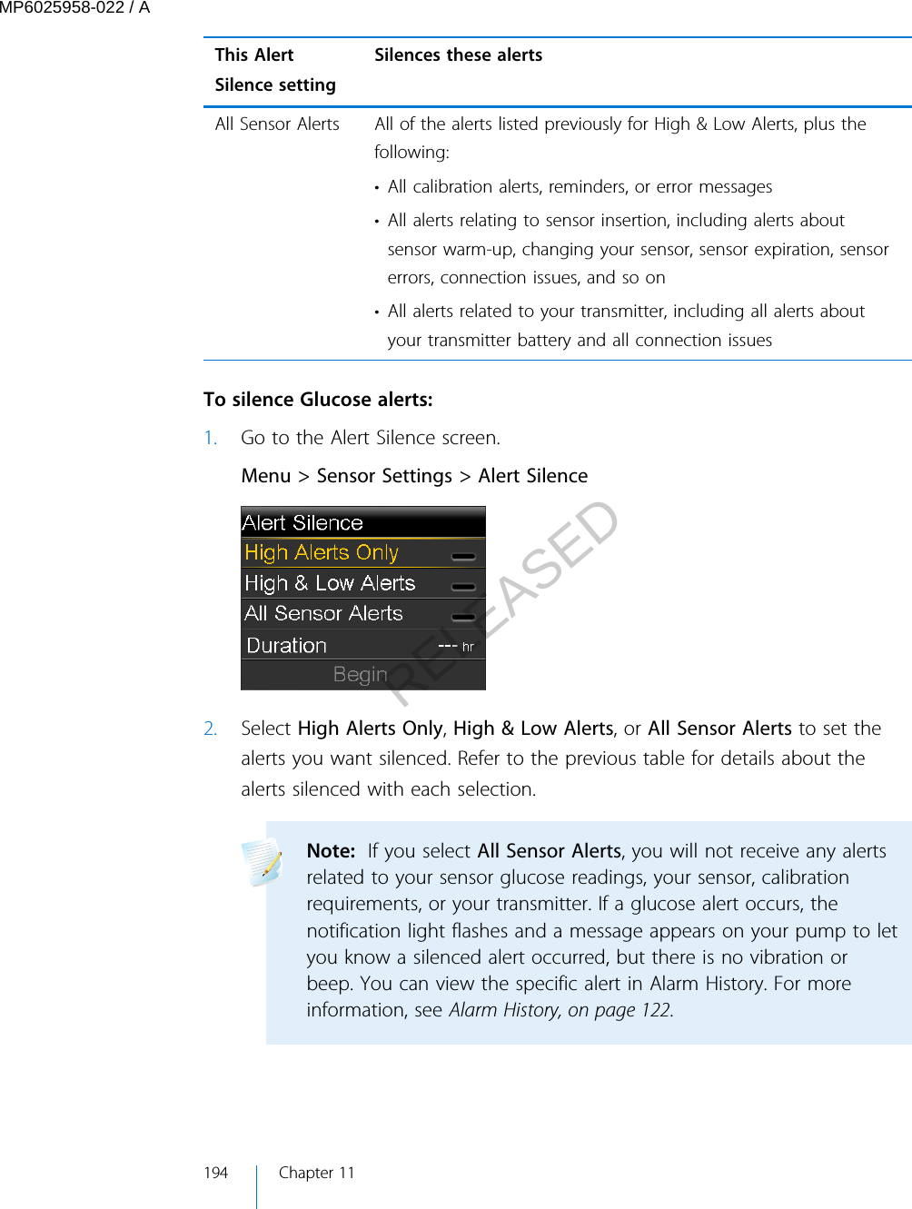 This AlertSilence settingSilences these alertsAll Sensor Alerts All of the alerts listed previously for High &amp; Low Alerts, plus thefollowing:• All calibration alerts, reminders, or error messages• All alerts relating to sensor insertion, including alerts aboutsensor warm-up, changing your sensor, sensor expiration, sensorerrors, connection issues, and so on• All alerts related to your transmitter, including all alerts aboutyour transmitter battery and all connection issues To silence Glucose alerts:1. Go to the Alert Silence screen.Menu &gt; Sensor Settings &gt; Alert Silence2. Select High Alerts Only, High &amp; Low Alerts, or All Sensor Alerts to set thealerts you want silenced. Refer to the previous table for details about thealerts silenced with each selection.Note:  If you select All Sensor Alerts, you will not receive any alertsrelated to your sensor glucose readings, your sensor, calibrationrequirements, or your transmitter. If a glucose alert occurs, thenotification light flashes and a message appears on your pump to letyou know a silenced alert occurred, but there is no vibration orbeep. You can view the specific alert in Alarm History. For moreinformation, see Alarm History, on page 122. 194 Chapter 11MP6025958-022 / ARELEASED