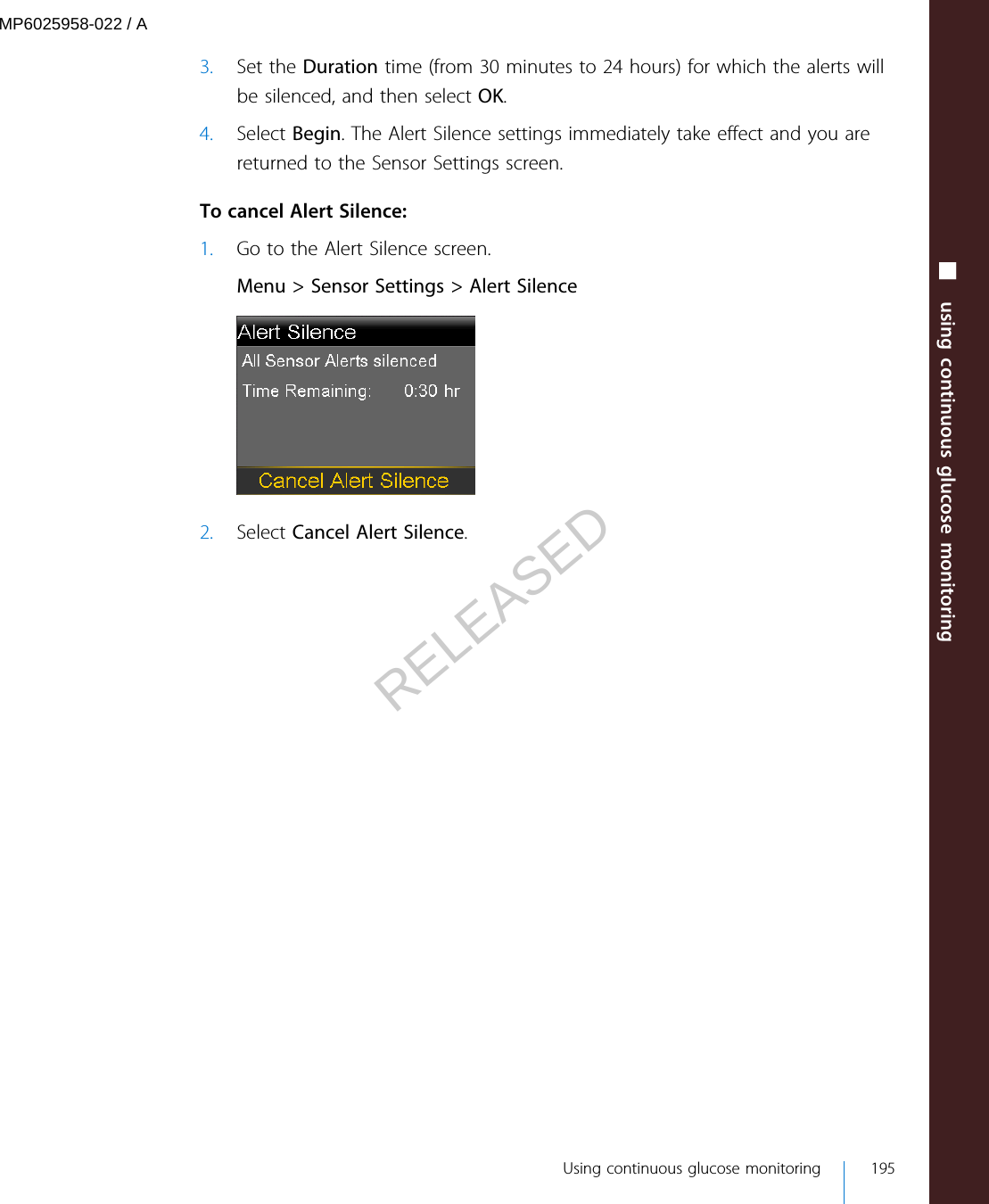 3. Set the Duration time (from 30 minutes to 24 hours) for which the alerts willbe silenced, and then select OK.4. Select Begin. The Alert Silence settings immediately take effect and you arereturned to the Sensor Settings screen. To cancel Alert Silence:1. Go to the Alert Silence screen.Menu &gt; Sensor Settings &gt; Alert Silence2. Select Cancel Alert Silence.■ using continuous glucose monitoring Using continuous glucose monitoring 195MP6025958-022 / ARELEASED