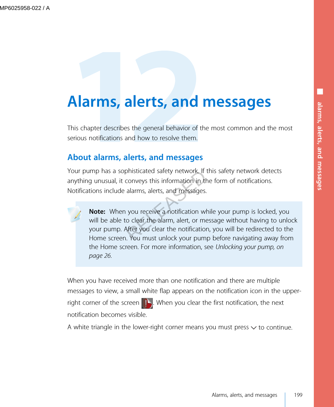  Alarms, alerts, and messagesThis chapter describes the general behavior of the most common and the mostserious notifications and how to resolve them.About alarms, alerts, and messagesYour pump has a sophisticated safety network. If this safety network detectsanything unusual, it conveys this information in the form of notifications.Notifications include alarms, alerts, and messages.Note:  When you receive a notification while your pump is locked, youwill be able to clear the alarm, alert, or message without having to unlockyour pump. After you clear the notification, you will be redirected to theHome screen. You must unlock your pump before navigating away fromthe Home screen. For more information, see Unlocking your pump, onpage 26. When you have received more than one notification and there are multiplemessages to view, a small white flap appears on the notification icon in the upper-right corner of the screen  . When you clear the first notification, the nextnotification becomes visible.A white triangle in the lower-right corner means you must press   to continue. Alarms, alerts, and messages 199■ alarms, alerts, and messagesMP6025958-022 / ARELEASED