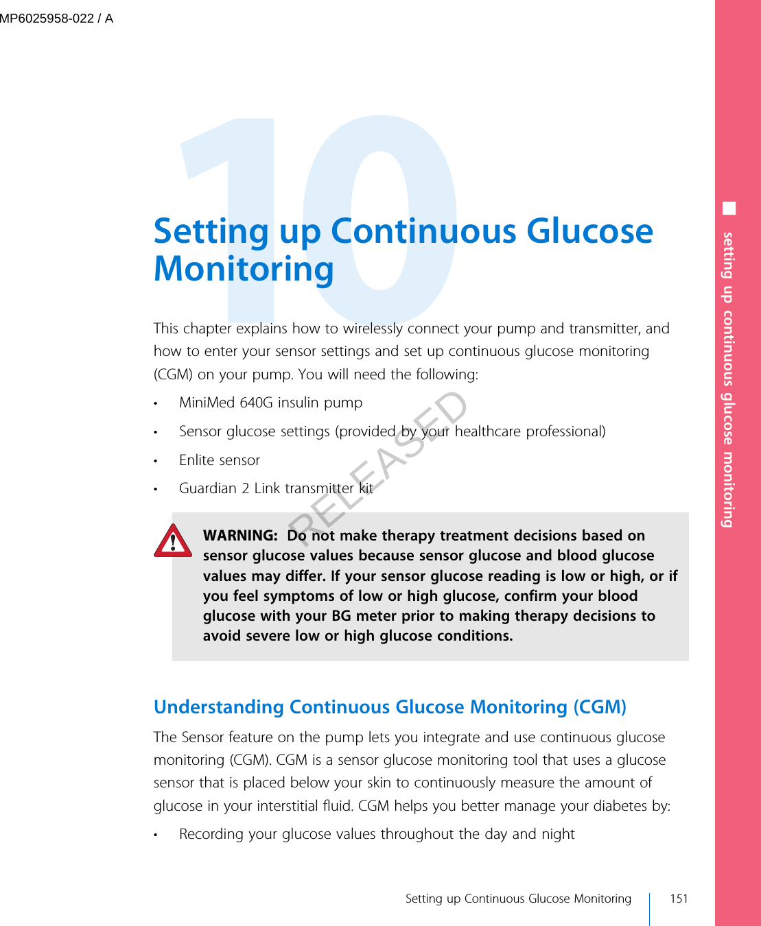  Setting up Continuous GlucoseMonitoringThis chapter explains how to wirelessly connect your pump and transmitter, andhow to enter your sensor settings and set up continuous glucose monitoring(CGM) on your pump. You will need the following:• MiniMed 640G insulin pump• Sensor glucose settings (provided by your healthcare professional)• Enlite sensor• Guardian 2 Link transmitter kitWARNING:  Do not make therapy treatment decisions based onsensor glucose values because sensor glucose and blood glucosevalues may differ. If your sensor glucose reading is low or high, or ifyou feel symptoms of low or high glucose, confirm your bloodglucose with your BG meter prior to making therapy decisions toavoid severe low or high glucose conditions.Understanding Continuous Glucose Monitoring (CGM)The Sensor feature on the pump lets you integrate and use continuous glucosemonitoring (CGM). CGM is a sensor glucose monitoring tool that uses a glucosesensor that is placed below your skin to continuously measure the amount ofglucose in your interstitial fluid. CGM helps you better manage your diabetes by:• Recording your glucose values throughout the day and night Setting up Continuous Glucose Monitoring 151■ setting up continuous glucose monitoringMP6025958-022 / ARELEASED