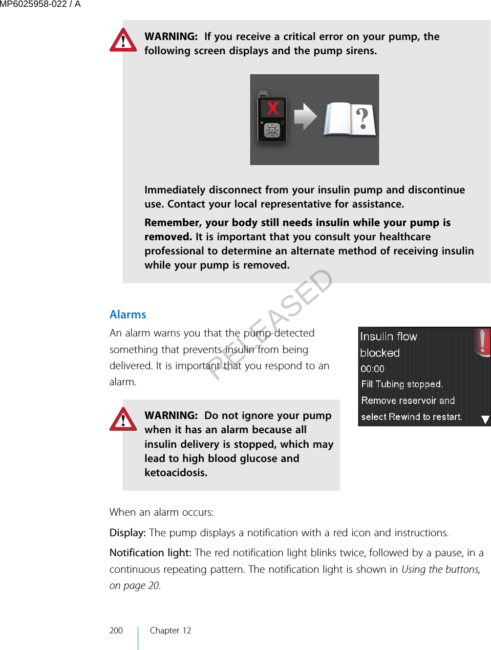 WARNING:  If you receive a critical error on your pump, thefollowing screen displays and the pump sirens.Immediately disconnect from your insulin pump and discontinueuse. Contact your local representative for assistance.Remember, your body still needs insulin while your pump isremoved. It is important that you consult your healthcareprofessional to determine an alternate method of receiving insulinwhile your pump is removed.AlarmsAn alarm warns you that the pump detectedsomething that prevents insulin from beingdelivered. It is important that you respond to analarm.WARNING:  Do not ignore your pumpwhen it has an alarm because allinsulin delivery is stopped, which maylead to high blood glucose andketoacidosis.When an alarm occurs:Display: The pump displays a notification with a red icon and instructions.Notification light: The red notification light blinks twice, followed by a pause, in acontinuous repeating pattern. The notification light is shown in Using the buttons,on page 20.200 Chapter 12MP6025958-022 / ARELEASED