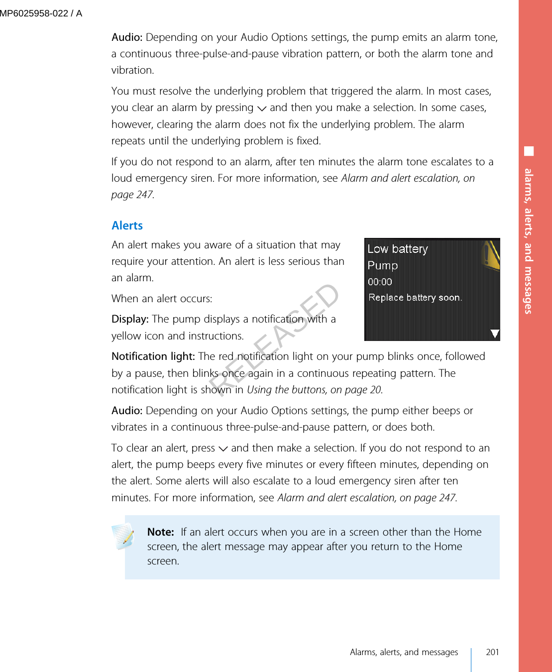 Audio: Depending on your Audio Options settings, the pump emits an alarm tone,a continuous three-pulse-and-pause vibration pattern, or both the alarm tone andvibration.You must resolve the underlying problem that triggered the alarm. In most cases,you clear an alarm by pressing   and then you make a selection. In some cases,however, clearing the alarm does not fix the underlying problem. The alarmrepeats until the underlying problem is fixed.If you do not respond to an alarm, after ten minutes the alarm tone escalates to aloud emergency siren. For more information, see Alarm and alert escalation, onpage 247.AlertsAn alert makes you aware of a situation that mayrequire your attention. An alert is less serious thanan alarm.When an alert occurs:Display: The pump displays a notification with ayellow icon and instructions.Notification light: The red notification light on your pump blinks once, followedby a pause, then blinks once again in a continuous repeating pattern. Thenotification light is shown in Using the buttons, on page 20. Audio: Depending on your Audio Options settings, the pump either beeps orvibrates in a continuous three-pulse-and-pause pattern, or does both.To clear an alert, press   and then make a selection. If you do not respond to analert, the pump beeps every five minutes or every fifteen minutes, depending onthe alert. Some alerts will also escalate to a loud emergency siren after tenminutes. For more information, see Alarm and alert escalation, on page 247.Note:  If an alert occurs when you are in a screen other than the Homescreen, the alert message may appear after you return to the Homescreen. ■ alarms, alerts, and messages Alarms, alerts, and messages 201MP6025958-022 / ARELEASED