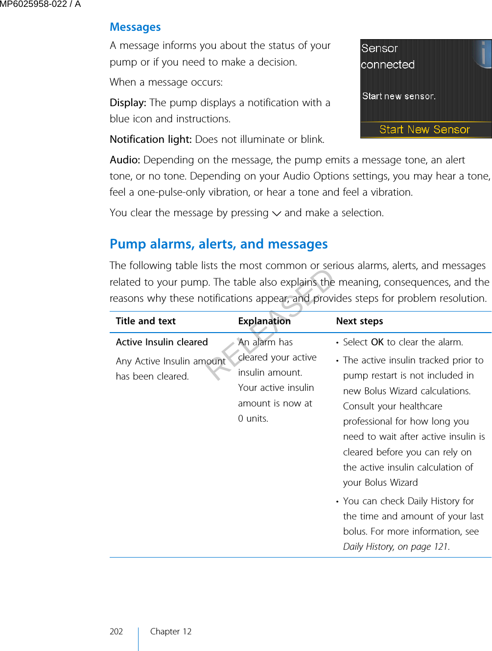 MessagesA message informs you about the status of yourpump or if you need to make a decision.When a message occurs:Display: The pump displays a notification with ablue icon and instructions.Notification light: Does not illuminate or blink.Audio: Depending on the message, the pump emits a message tone, an alerttone, or no tone. Depending on your Audio Options settings, you may hear a tone,feel a one-pulse-only vibration, or hear a tone and feel a vibration. You clear the message by pressing   and make a selection.Pump alarms, alerts, and messagesThe following table lists the most common or serious alarms, alerts, and messagesrelated to your pump. The table also explains the meaning, consequences, and thereasons why these notifications appear, and provides steps for problem resolution.Title and text Explanation Next stepsActive Insulin clearedAny Active Insulin amounthas been cleared.An alarm hascleared your activeinsulin amount.Your active insulinamount is now at0 units.• Select OK to clear the alarm.• The active insulin tracked prior topump restart is not included innew Bolus Wizard calculations.Consult your healthcareprofessional for how long youneed to wait after active insulin iscleared before you can rely onthe active insulin calculation ofyour Bolus Wizard• You can check Daily History forthe time and amount of your lastbolus. For more information, seeDaily History, on page 121.202 Chapter 12MP6025958-022 / ARELEASED