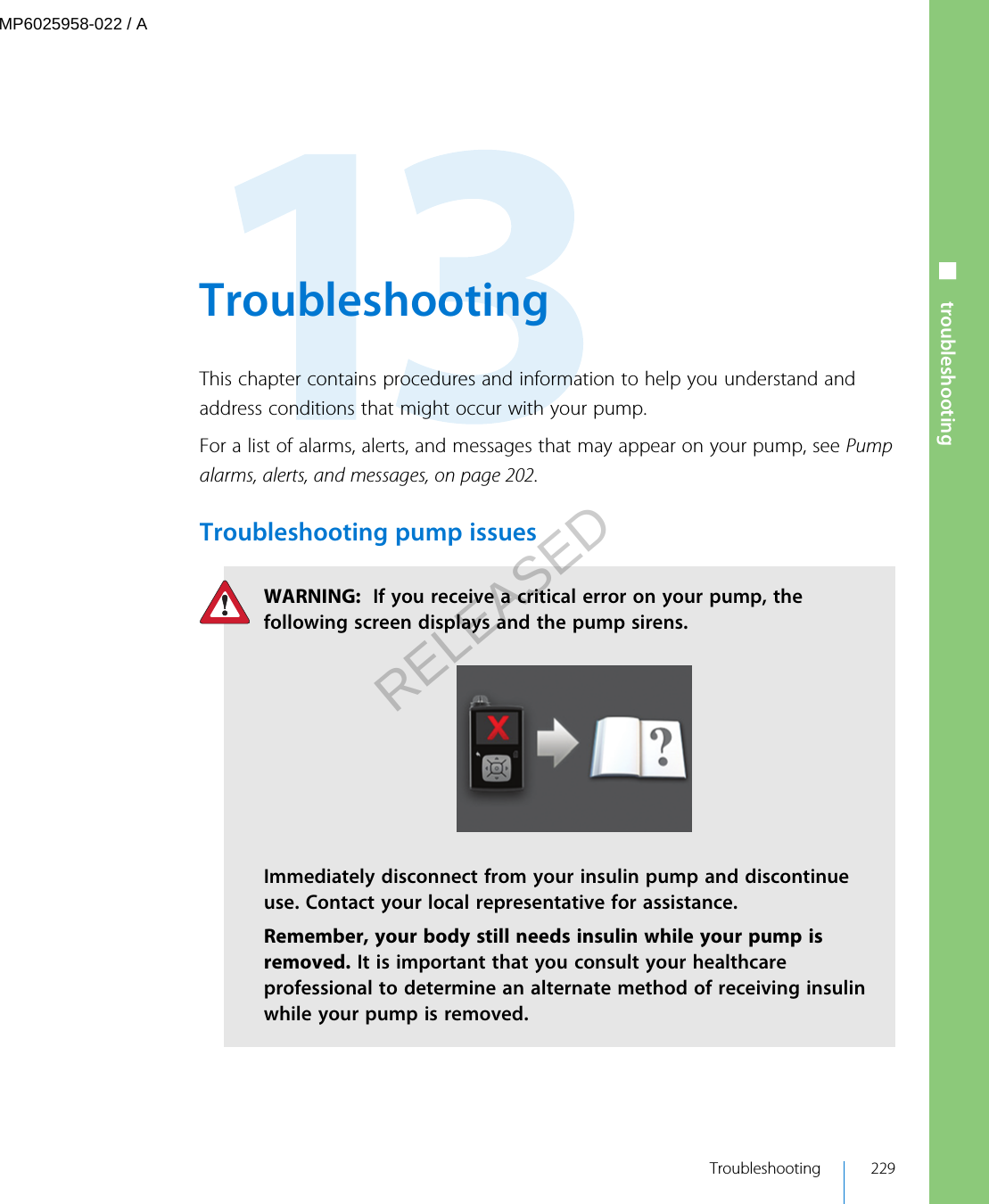  TroubleshootingThis chapter contains procedures and information to help you understand andaddress conditions that might occur with your pump.For a list of alarms, alerts, and messages that may appear on your pump, see Pumpalarms, alerts, and messages, on page 202.Troubleshooting pump issuesWARNING:  If you receive a critical error on your pump, thefollowing screen displays and the pump sirens.Immediately disconnect from your insulin pump and discontinueuse. Contact your local representative for assistance.Remember, your body still needs insulin while your pump isremoved. It is important that you consult your healthcareprofessional to determine an alternate method of receiving insulinwhile your pump is removed. Troubleshooting 229■ troubleshootingMP6025958-022 / ARELEASED