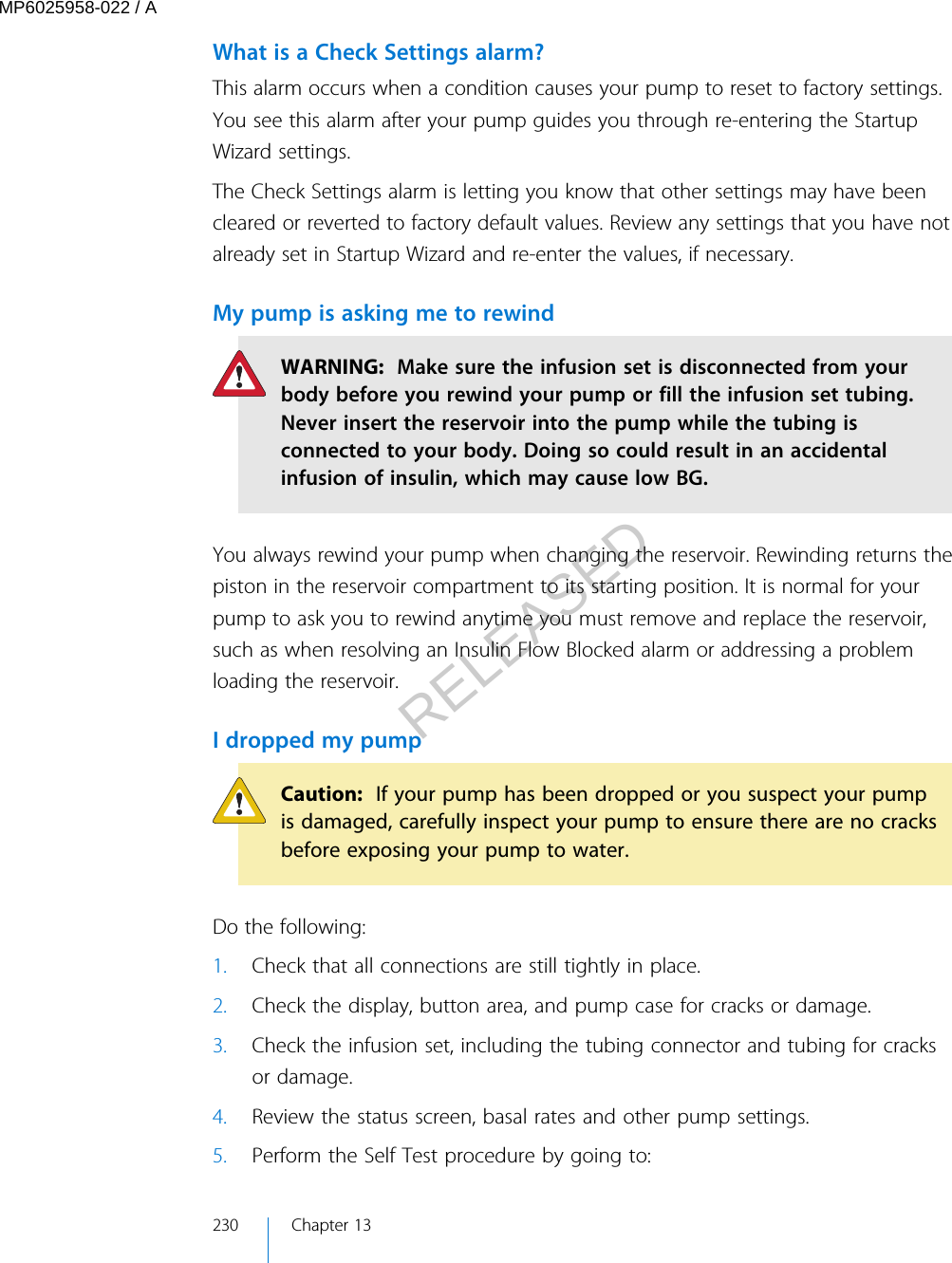 What is a Check Settings alarm?This alarm occurs when a condition causes your pump to reset to factory settings.You see this alarm after your pump guides you through re-entering the StartupWizard settings.The Check Settings alarm is letting you know that other settings may have beencleared or reverted to factory default values. Review any settings that you have notalready set in Startup Wizard and re-enter the values, if necessary.My pump is asking me to rewindWARNING:  Make sure the infusion set is disconnected from yourbody before you rewind your pump or fill the infusion set tubing.Never insert the reservoir into the pump while the tubing isconnected to your body. Doing so could result in an accidentalinfusion of insulin, which may cause low BG.You always rewind your pump when changing the reservoir. Rewinding returns thepiston in the reservoir compartment to its starting position. It is normal for yourpump to ask you to rewind anytime you must remove and replace the reservoir,such as when resolving an Insulin Flow Blocked alarm or addressing a problemloading the reservoir.I dropped my pumpCaution:  If your pump has been dropped or you suspect your pumpis damaged, carefully inspect your pump to ensure there are no cracksbefore exposing your pump to water.Do the following:1. Check that all connections are still tightly in place.2. Check the display, button area, and pump case for cracks or damage.3. Check the infusion set, including the tubing connector and tubing for cracksor damage.4. Review the status screen, basal rates and other pump settings.5. Perform the Self Test procedure by going to:230 Chapter 13MP6025958-022 / ARELEASED