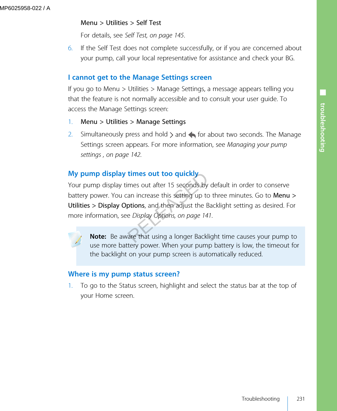 Menu &gt; Utilities &gt; Self TestFor details, see Self Test, on page 145.6. If the Self Test does not complete successfully, or if you are concerned aboutyour pump, call your local representative for assistance and check your BG.I cannot get to the Manage Settings screenIf you go to Menu &gt; Utilities &gt; Manage Settings, a message appears telling youthat the feature is not normally accessible and to consult your user guide. Toaccess the Manage Settings screen:1. Menu &gt; Utilities &gt; Manage Settings2. Simultaneously press and hold   and   for about two seconds. The ManageSettings screen appears. For more information, see Managing your pumpsettings , on page 142.My pump display times out too quicklyYour pump display times out after 15 seconds by default in order to conservebattery power. You can increase this setting up to three minutes. Go to Menu &gt;Utilities &gt; Display Options, and then adjust the Backlight setting as desired. Formore information, see Display Options, on page 141.Note:  Be aware that using a longer Backlight time causes your pump touse more battery power. When your pump battery is low, the timeout forthe backlight on your pump screen is automatically reduced. Where is my pump status screen?1. To go to the Status screen, highlight and select the status bar at the top ofyour Home screen.■ troubleshooting Troubleshooting 231MP6025958-022 / ARELEASED