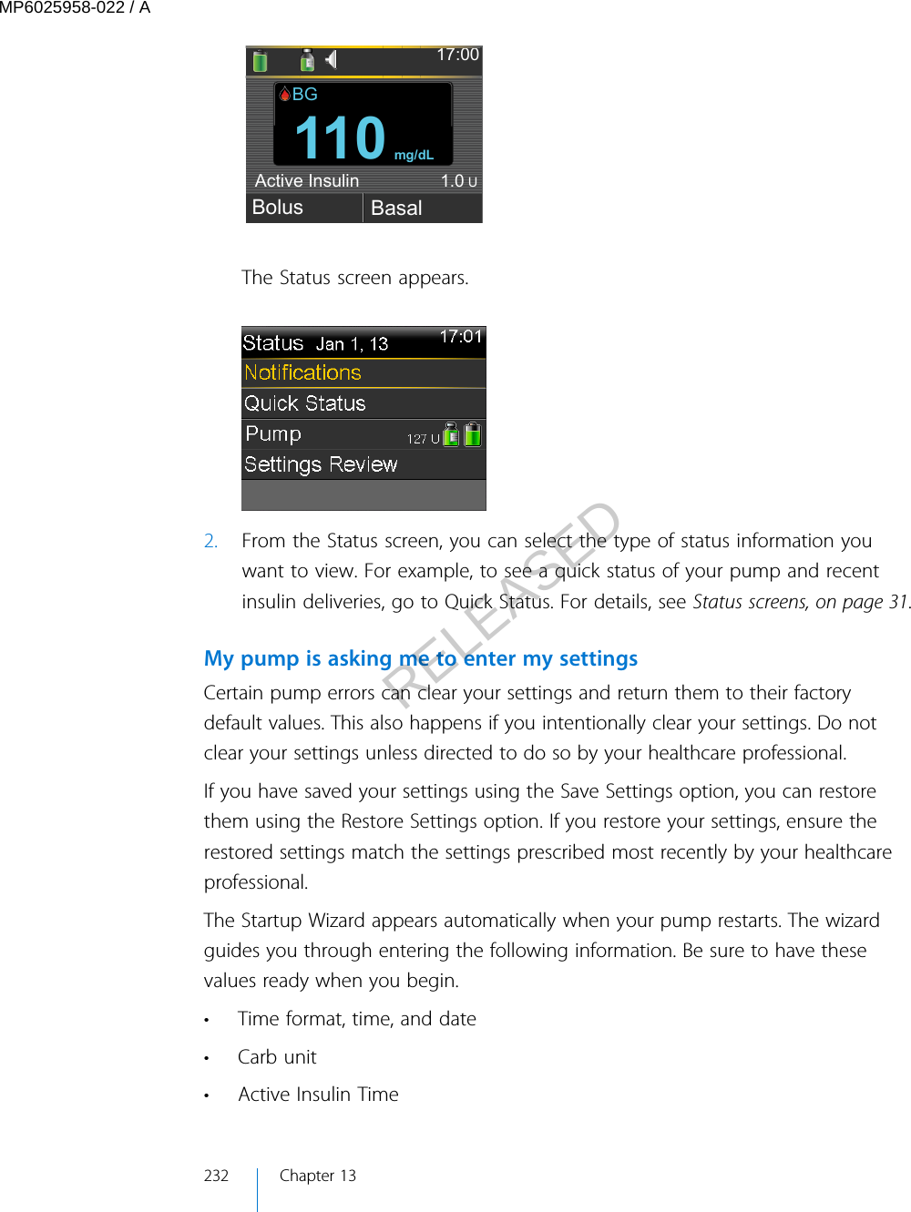 17:00Bolus Basal110mg/dLActive Insulin1.0UBGThe Status screen appears.2. From the Status screen, you can select the type of status information youwant to view. For example, to see a quick status of your pump and recentinsulin deliveries, go to Quick Status. For details, see Status screens, on page 31.My pump is asking me to enter my settingsCertain pump errors can clear your settings and return them to their factorydefault values. This also happens if you intentionally clear your settings. Do notclear your settings unless directed to do so by your healthcare professional.If you have saved your settings using the Save Settings option, you can restorethem using the Restore Settings option. If you restore your settings, ensure therestored settings match the settings prescribed most recently by your healthcareprofessional.The Startup Wizard appears automatically when your pump restarts. The wizardguides you through entering the following information. Be sure to have thesevalues ready when you begin.• Time format, time, and date•Carb unit•Active Insulin Time232 Chapter 13MP6025958-022 / ARELEASED