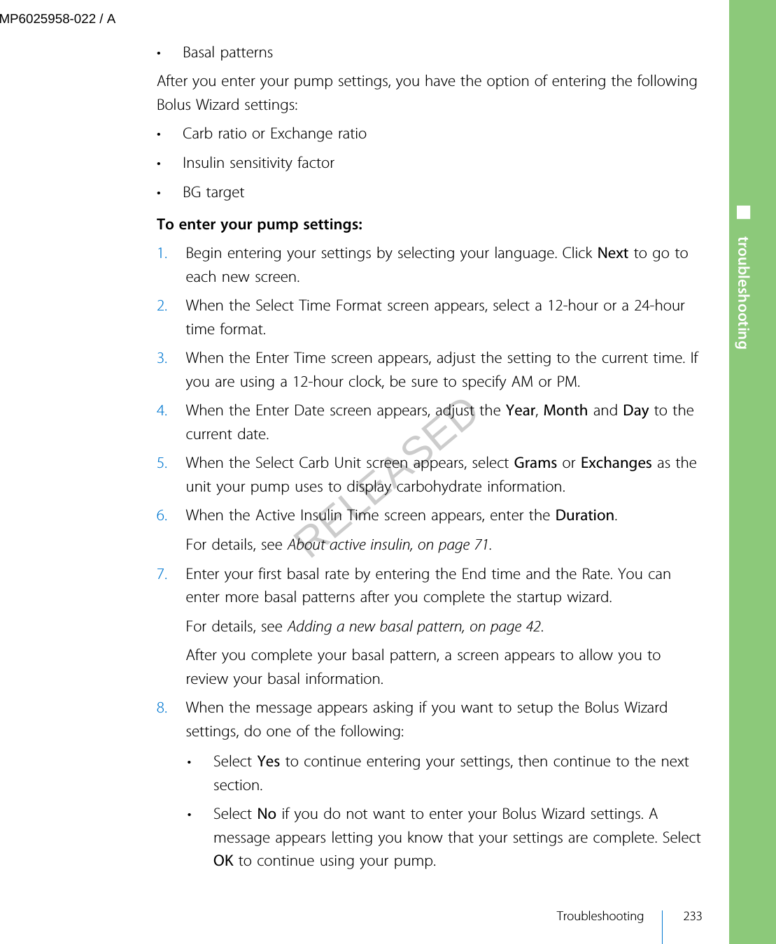 • Basal patternsAfter you enter your pump settings, you have the option of entering the followingBolus Wizard settings:• Carb ratio or Exchange ratio• Insulin sensitivity factor•BG target To enter your pump settings:1. Begin entering your settings by selecting your language. Click Next to go toeach new screen.2. When the Select Time Format screen appears, select a 12-hour or a 24-hourtime format.3. When the Enter Time screen appears, adjust the setting to the current time. Ifyou are using a 12-hour clock, be sure to specify AM or PM.4. When the Enter Date screen appears, adjust the Year, Month and Day to thecurrent date.5. When the Select Carb Unit screen appears, select Grams or Exchanges as theunit your pump uses to display carbohydrate information.6. When the Active Insulin Time screen appears, enter the Duration.For details, see About active insulin, on page 71.7. Enter your first basal rate by entering the End time and the Rate. You canenter more basal patterns after you complete the startup wizard.For details, see Adding a new basal pattern, on page 42.After you complete your basal pattern, a screen appears to allow you toreview your basal information.8. When the message appears asking if you want to setup the Bolus Wizardsettings, do one of the following:• Select Yes to continue entering your settings, then continue to the nextsection.• Select No if you do not want to enter your Bolus Wizard settings. Amessage appears letting you know that your settings are complete. SelectOK to continue using your pump.■ troubleshooting Troubleshooting 233MP6025958-022 / ARELEASED