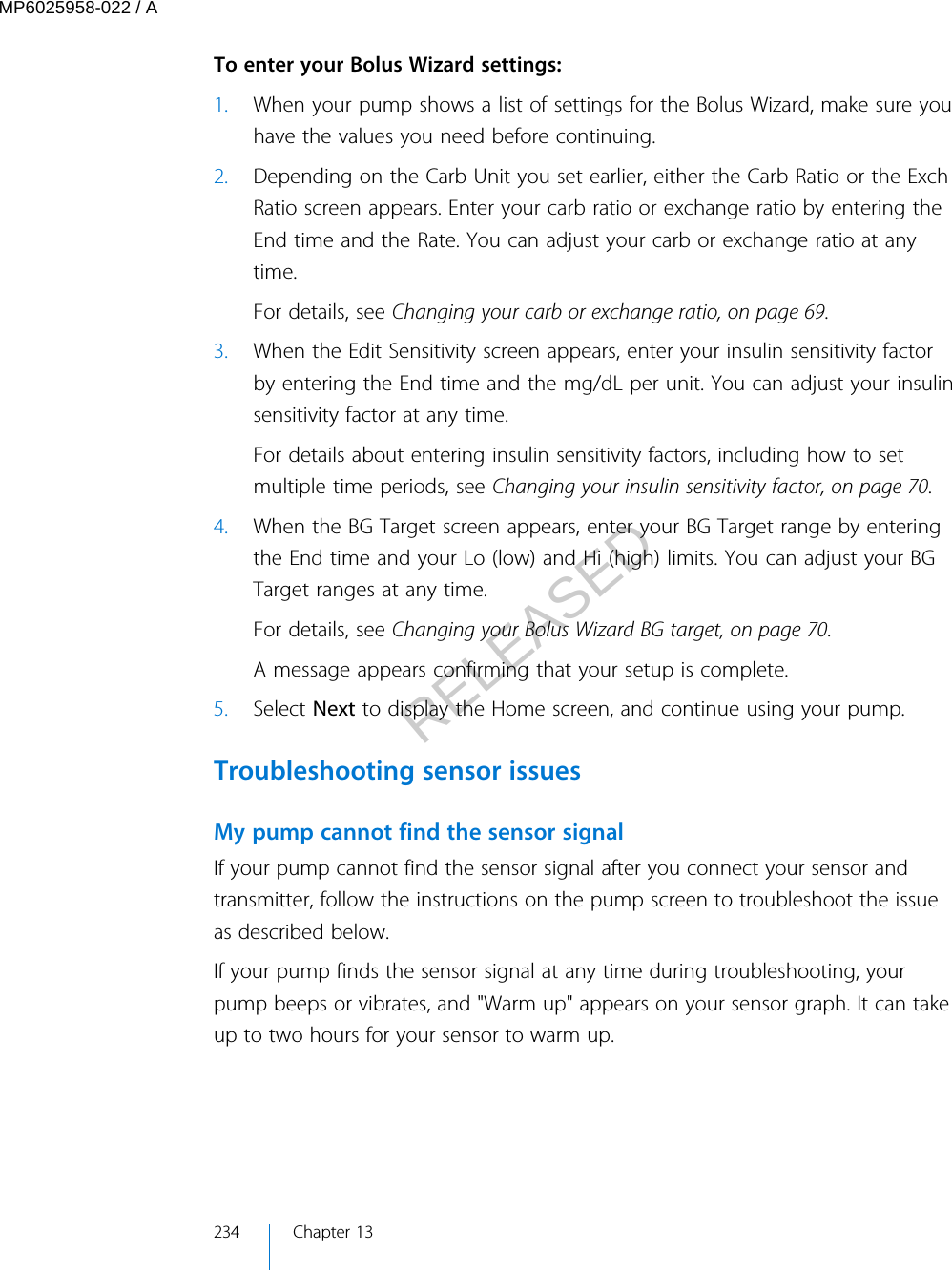  To enter your Bolus Wizard settings:1. When your pump shows a list of settings for the Bolus Wizard, make sure youhave the values you need before continuing.2. Depending on the Carb Unit you set earlier, either the Carb Ratio or the ExchRatio screen appears. Enter your carb ratio or exchange ratio by entering theEnd time and the Rate. You can adjust your carb or exchange ratio at anytime.For details, see Changing your carb or exchange ratio, on page 69.3. When the Edit Sensitivity screen appears, enter your insulin sensitivity factorby entering the End time and the mg/dL per unit. You can adjust your insulinsensitivity factor at any time.For details about entering insulin sensitivity factors, including how to setmultiple time periods, see Changing your insulin sensitivity factor, on page 70.4. When the BG Target screen appears, enter your BG Target range by enteringthe End time and your Lo (low) and Hi (high) limits. You can adjust your BGTarget ranges at any time.For details, see Changing your Bolus Wizard BG target, on page 70.A message appears confirming that your setup is complete.5. Select Next to display the Home screen, and continue using your pump.Troubleshooting sensor issuesMy pump cannot find the sensor signalIf your pump cannot find the sensor signal after you connect your sensor andtransmitter, follow the instructions on the pump screen to troubleshoot the issueas described below.If your pump finds the sensor signal at any time during troubleshooting, yourpump beeps or vibrates, and &quot;Warm up&quot; appears on your sensor graph. It can takeup to two hours for your sensor to warm up.234 Chapter 13MP6025958-022 / ARELEASED