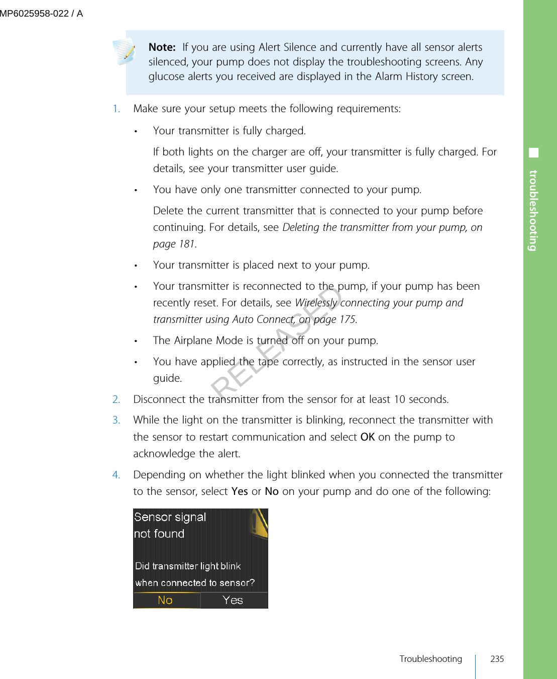 Note:  If you are using Alert Silence and currently have all sensor alertssilenced, your pump does not display the troubleshooting screens. Anyglucose alerts you received are displayed in the Alarm History screen. 1. Make sure your setup meets the following requirements:• Your transmitter is fully charged.If both lights on the charger are off, your transmitter is fully charged. Fordetails, see your transmitter user guide.• You have only one transmitter connected to your pump.Delete the current transmitter that is connected to your pump beforecontinuing. For details, see Deleting the transmitter from your pump, onpage 181.• Your transmitter is placed next to your pump.• Your transmitter is reconnected to the pump, if your pump has beenrecently reset. For details, see Wirelessly connecting your pump andtransmitter using Auto Connect, on page 175.• The Airplane Mode is turned off on your pump.• You have applied the tape correctly, as instructed in the sensor userguide.2. Disconnect the transmitter from the sensor for at least 10 seconds.3. While the light on the transmitter is blinking, reconnect the transmitter withthe sensor to restart communication and select OK on the pump toacknowledge the alert.4. Depending on whether the light blinked when you connected the transmitterto the sensor, select Yes or No on your pump and do one of the following:■ troubleshooting Troubleshooting 235MP6025958-022 / ARELEASED