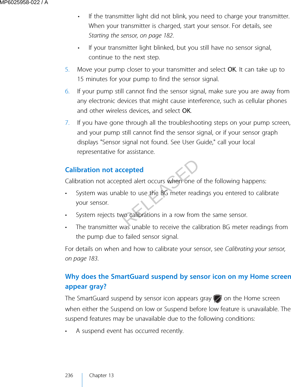 • If the transmitter light did not blink, you need to charge your transmitter.When your transmitter is charged, start your sensor. For details, seeStarting the sensor, on page 182.• If your transmitter light blinked, but you still have no sensor signal,continue to the next step.5. Move your pump closer to your transmitter and select OK. It can take up to15 minutes for your pump to find the sensor signal.6. If your pump still cannot find the sensor signal, make sure you are away fromany electronic devices that might cause interference, such as cellular phonesand other wireless devices, and select OK.7. If you have gone through all the troubleshooting steps on your pump screen,and your pump still cannot find the sensor signal, or if your sensor graphdisplays &quot;Sensor signal not found. See User Guide,&quot; call your localrepresentative for assistance.Calibration not acceptedCalibration not accepted alert occurs when one of the following happens:• System was unable to use the BG meter readings you entered to calibrateyour sensor.• System rejects two calibrations in a row from the same sensor.• The transmitter was unable to receive the calibration BG meter readings fromthe pump due to failed sensor signal.For details on when and how to calibrate your sensor, see Calibrating your sensor,on page 183.Why does the SmartGuard suspend by sensor icon on my Home screenappear gray?The SmartGuard suspend by sensor icon appears gray   on the Home screenwhen either the Suspend on low or Suspend before low feature is unavailable. Thesuspend features may be unavailable due to the following conditions:• A suspend event has occurred recently.236 Chapter 13MP6025958-022 / ARELEASED