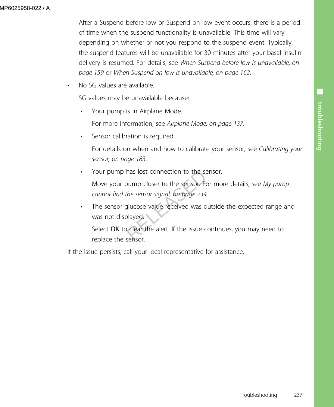 After a Suspend before low or Suspend on low event occurs, there is a periodof time when the suspend functionality is unavailable. This time will varydepending on whether or not you respond to the suspend event. Typically,the suspend features will be unavailable for 30 minutes after your basal insulindelivery is resumed. For details, see When Suspend before low is unavailable, onpage 159 or When Suspend on low is unavailable, on page 162.• No SG values are available.SG values may be unavailable because:• Your pump is in Airplane Mode.For more information, see Airplane Mode, on page 137.• Sensor calibration is required.For details on when and how to calibrate your sensor, see Calibrating yoursensor, on page 183.• Your pump has lost connection to the sensor.Move your pump closer to the sensor. For more details, see My pumpcannot find the sensor signal, on page 234.• The sensor glucose value received was outside the expected range andwas not displayed.Select OK to clear the alert. If the issue continues, you may need toreplace the sensor.If the issue persists, call your local representative for assistance.■ troubleshooting Troubleshooting 237MP6025958-022 / ARELEASED