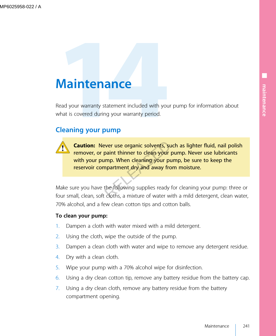  MaintenanceRead your warranty statement included with your pump for information aboutwhat is covered during your warranty period.Cleaning your pumpCaution:  Never use organic solvents, such as lighter fluid, nail polishremover, or paint thinner to clean your pump. Never use lubricantswith your pump. When cleaning your pump, be sure to keep thereservoir compartment dry and away from moisture.Make sure you have the following supplies ready for cleaning your pump: three orfour small, clean, soft cloths, a mixture of water with a mild detergent, clean water,70% alcohol, and a few clean cotton tips and cotton balls. To clean your pump:1. Dampen a cloth with water mixed with a mild detergent.2. Using the cloth, wipe the outside of the pump.3. Dampen a clean cloth with water and wipe to remove any detergent residue.4. Dry with a clean cloth.5. Wipe your pump with a 70% alcohol wipe for disinfection.6. Using a dry clean cotton tip, remove any battery residue from the battery cap.7. Using a dry clean cloth, remove any battery residue from the batterycompartment opening. Maintenance 241■ maintenanceMP6025958-022 / ARELEASED