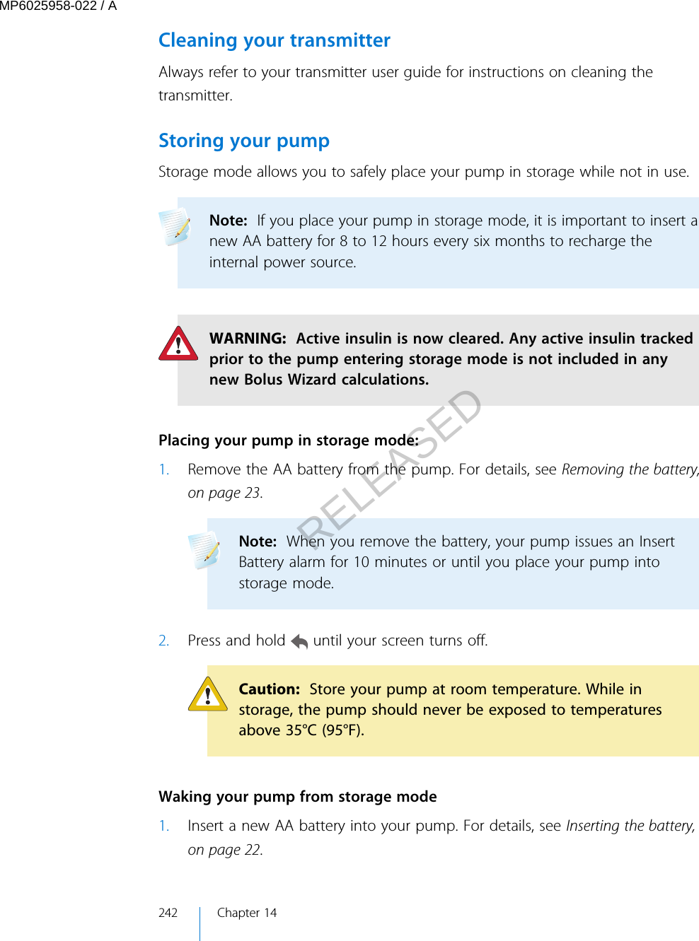 Cleaning your transmitterAlways refer to your transmitter user guide for instructions on cleaning thetransmitter.Storing your pumpStorage mode allows you to safely place your pump in storage while not in use. Note:  If you place your pump in storage mode, it is important to insert anew AA battery for 8 to 12 hours every six months to recharge theinternal power source. WARNING:  Active insulin is now cleared. Any active insulin trackedprior to the pump entering storage mode is not included in anynew Bolus Wizard calculations. Placing your pump in storage mode:1. Remove the AA battery from the pump. For details, see Removing the battery,on page 23.Note:  When you remove the battery, your pump issues an InsertBattery alarm for 10 minutes or until you place your pump intostorage mode. 2. Press and hold   until your screen turns off.Caution:  Store your pump at room temperature. While instorage, the pump should never be exposed to temperaturesabove 35°C (95°F). Waking your pump from storage mode1. Insert a new AA battery into your pump. For details, see Inserting the battery,on page 22.242 Chapter 14MP6025958-022 / ARELEASED