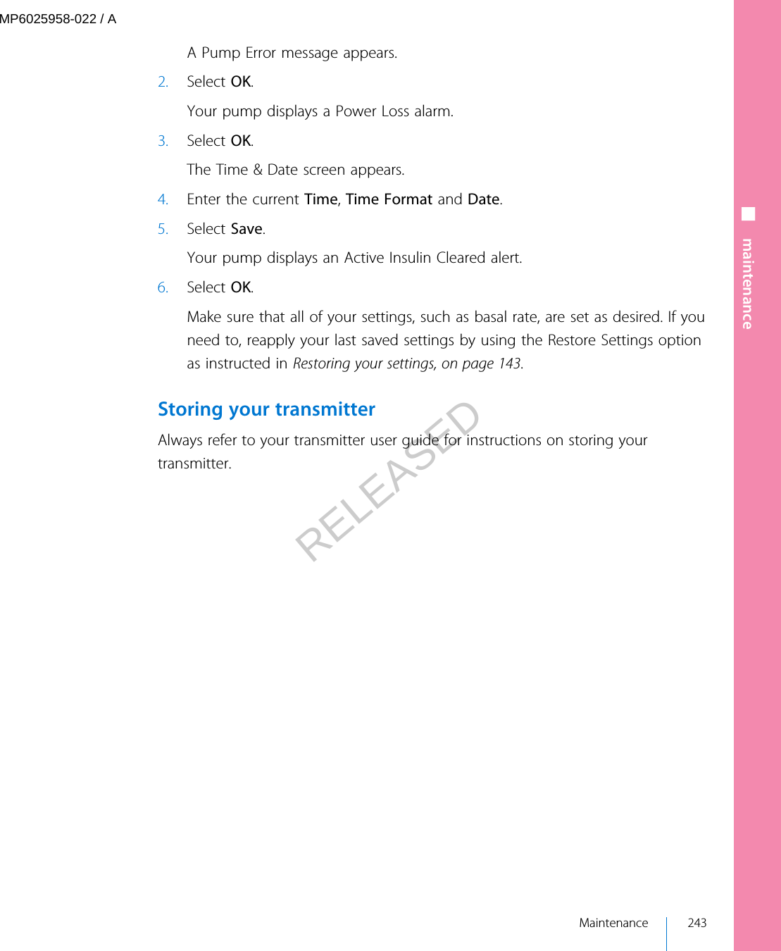 A Pump Error message appears.2. Select OK.Your pump displays a Power Loss alarm.3. Select OK.The Time &amp; Date screen appears.4. Enter the current Time, Time Format and Date.5. Select Save.Your pump displays an Active Insulin Cleared alert.6. Select OK.Make sure that all of your settings, such as basal rate, are set as desired. If youneed to, reapply your last saved settings by using the Restore Settings optionas instructed in Restoring your settings, on page 143.Storing your transmitterAlways refer to your transmitter user guide for instructions on storing yourtransmitter.■ maintenance Maintenance 243MP6025958-022 / ARELEASED