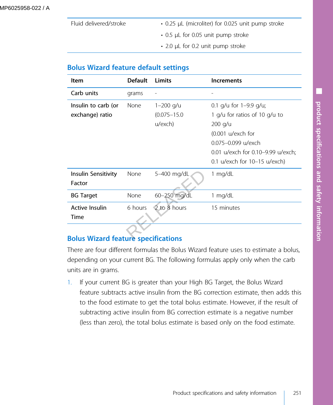 Fluid delivered/stroke • 0.25 μL (microliter) for 0.025 unit pump stroke• 0.5 μL for 0.05 unit pump stroke• 2.0 μL for 0.2 unit pump stroke Bolus Wizard feature default settingsItem Default Limits IncrementsCarb units grams - -Insulin to carb (orexchange) ratioNone 1–200 g/u(0.075–15.0u/exch)0.1 g/u for 1–9.9 g/u;1 g/u for ratios of 10 g/u to200 g/u(0.001 u/exch for0.075–0.099 u/exch0.01 u/exch for 0.10–9.99 u/exch;0.1 u/exch for 10–15 u/exch)Insulin SensitivityFactorNone 5–400 mg/dL 1 mg/dLBG Target None 60–250 mg/dL 1 mg/dLActive InsulinTime6 hours 2 to 8 hours 15 minutes Bolus Wizard feature specificationsThere are four different formulas the Bolus Wizard feature uses to estimate a bolus,depending on your current BG. The following formulas apply only when the carbunits are in grams.1. If your current BG is greater than your High BG Target, the Bolus Wizardfeature subtracts active insulin from the BG correction estimate, then adds thisto the food estimate to get the total bolus estimate. However, if the result ofsubtracting active insulin from BG correction estimate is a negative number(less than zero), the total bolus estimate is based only on the food estimate.■ product specifications and safety information Product specifications and safety information 251MP6025958-022 / ARELEASED