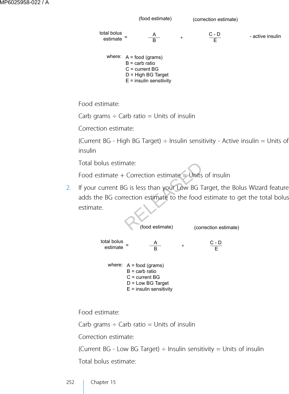 (food estimate)where:=(correction estimate)total bolus estimateA = food (grams)B = carb ratioC = current BGD = High BG TargetE = insulin sensitivity- active insulin+ABC - DEFood estimate:Carb grams ÷ Carb ratio = Units of insulinCorrection estimate:(Current BG - High BG Target) ÷ Insulin sensitivity - Active insulin = Units ofinsulinTotal bolus estimate:Food estimate + Correction estimate = Units of insulin2. If your current BG is less than your Low BG Target, the Bolus Wizard featureadds the BG correction estimate to the food estimate to get the total bolusestimate.(food estimate)where:=(correction estimate)total bolus estimateA = food (grams)B = carb ratioC = current BGD = Low BG TargetE = insulin sensitivity+ABC - DEFood estimate:Carb grams ÷ Carb ratio = Units of insulinCorrection estimate:(Current BG - Low BG Target) ÷ Insulin sensitivity = Units of insulinTotal bolus estimate:252 Chapter 15MP6025958-022 / ARELEASED