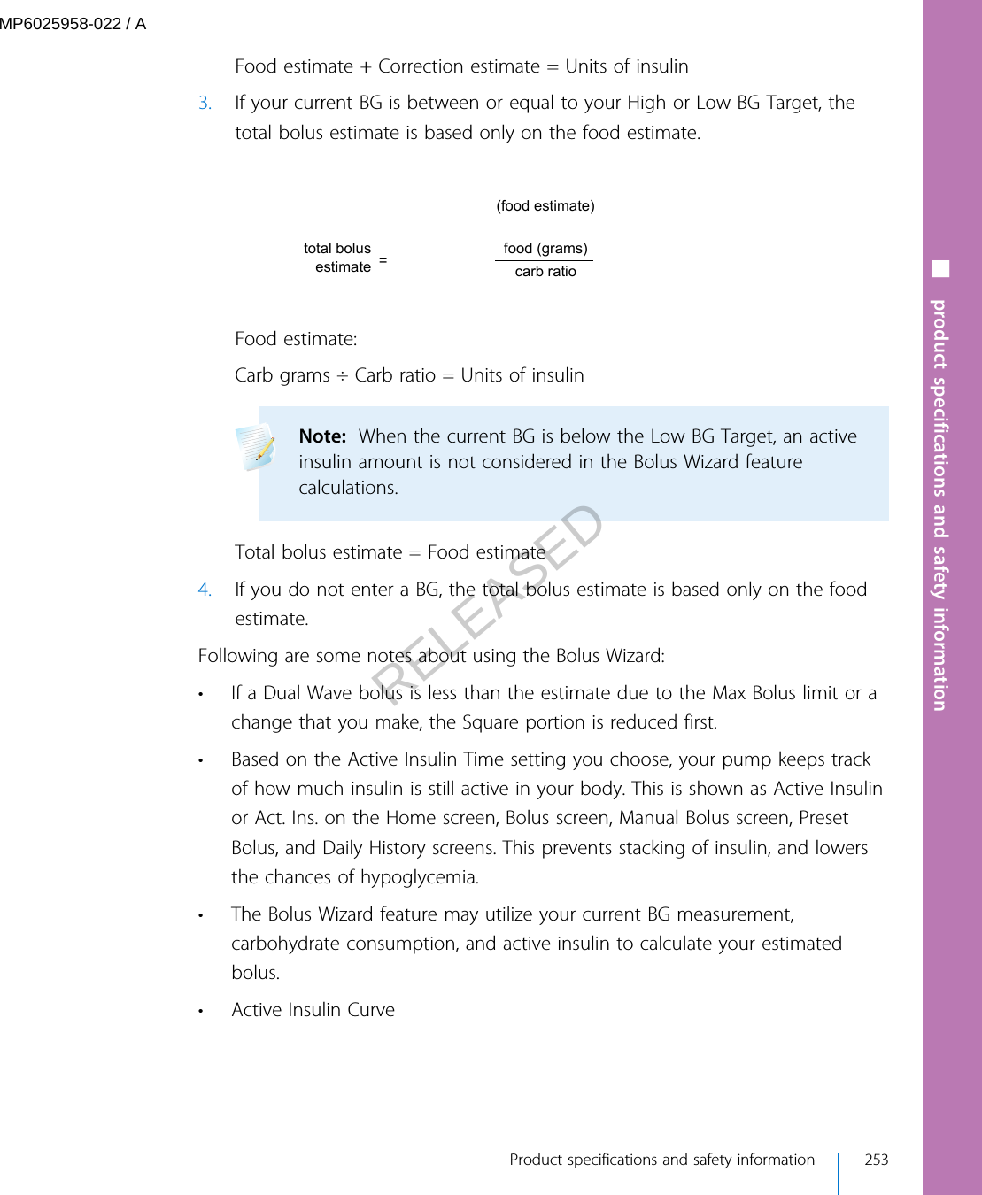 Food estimate + Correction estimate = Units of insulin3. If your current BG is between or equal to your High or Low BG Target, thetotal bolus estimate is based only on the food estimate.(food estimate)=total bolus estimate carb ratiofood (grams)Food estimate:Carb grams ÷ Carb ratio = Units of insulinNote:  When the current BG is below the Low BG Target, an activeinsulin amount is not considered in the Bolus Wizard featurecalculations. Total bolus estimate = Food estimate4. If you do not enter a BG, the total bolus estimate is based only on the foodestimate.Following are some notes about using the Bolus Wizard:• If a Dual Wave bolus is less than the estimate due to the Max Bolus limit or achange that you make, the Square portion is reduced first.• Based on the Active Insulin Time setting you choose, your pump keeps trackof how much insulin is still active in your body. This is shown as Active Insulinor Act. Ins. on the Home screen, Bolus screen, Manual Bolus screen, PresetBolus, and Daily History screens. This prevents stacking of insulin, and lowersthe chances of hypoglycemia.• The Bolus Wizard feature may utilize your current BG measurement,carbohydrate consumption, and active insulin to calculate your estimatedbolus.•Active Insulin Curve■ product specifications and safety information Product specifications and safety information 253MP6025958-022 / ARELEASED