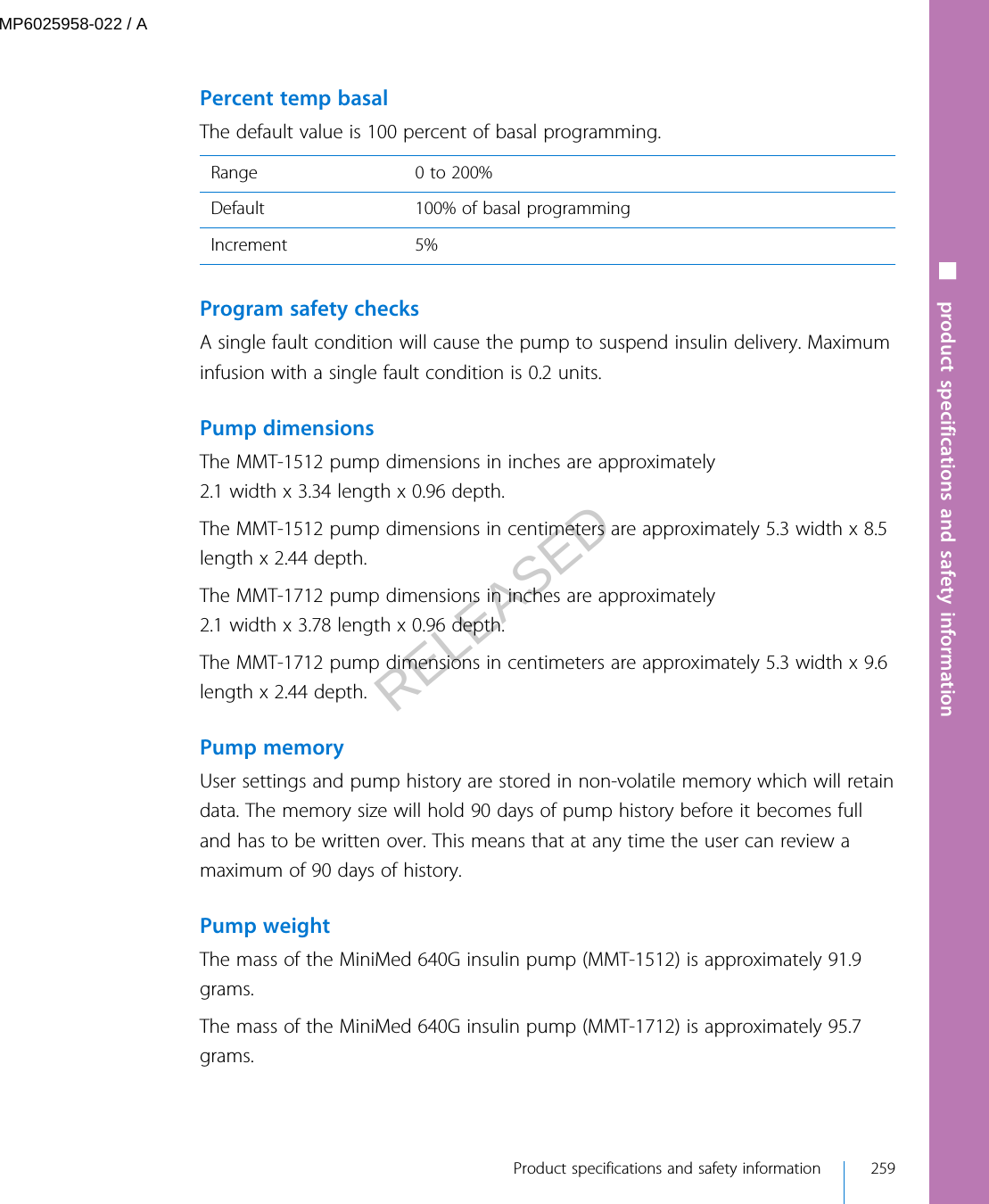  Percent temp basalThe default value is 100 percent of basal programming.Range 0 to 200%Default 100% of basal programmingIncrement 5% Program safety checksA single fault condition will cause the pump to suspend insulin delivery. Maximuminfusion with a single fault condition is 0.2 units.Pump dimensionsThe MMT-1512 pump dimensions in inches are approximately2.1 width x 3.34 length x 0.96 depth.The MMT-1512 pump dimensions in centimeters are approximately 5.3 width x 8.5length x 2.44 depth.The MMT-1712 pump dimensions in inches are approximately2.1 width x 3.78 length x 0.96 depth.The MMT-1712 pump dimensions in centimeters are approximately 5.3 width x 9.6length x 2.44 depth.Pump memoryUser settings and pump history are stored in non-volatile memory which will retaindata. The memory size will hold 90 days of pump history before it becomes fulland has to be written over. This means that at any time the user can review amaximum of 90 days of history.Pump weightThe mass of the MiniMed 640G insulin pump (MMT-1512) is approximately 91.9grams.The mass of the MiniMed 640G insulin pump (MMT-1712) is approximately 95.7grams.■ product specifications and safety information Product specifications and safety information 259MP6025958-022 / ARELEASED