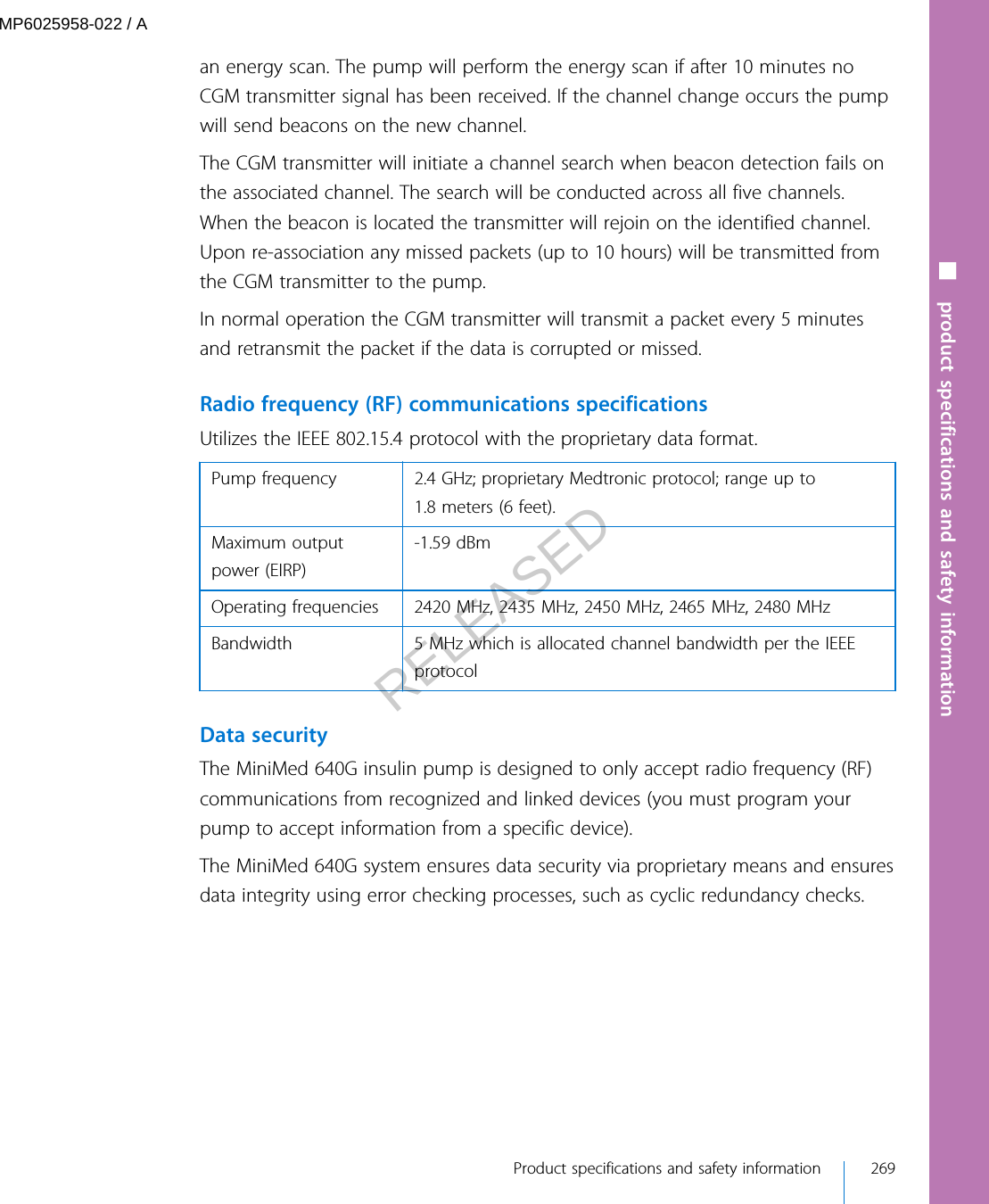 an energy scan. The pump will perform the energy scan if after 10 minutes noCGM transmitter signal has been received. If the channel change occurs the pumpwill send beacons on the new channel.The CGM transmitter will initiate a channel search when beacon detection fails onthe associated channel. The search will be conducted across all five channels.When the beacon is located the transmitter will rejoin on the identified channel.Upon re-association any missed packets (up to 10 hours) will be transmitted fromthe CGM transmitter to the pump.In normal operation the CGM transmitter will transmit a packet every 5 minutesand retransmit the packet if the data is corrupted or missed.Radio frequency (RF) communications specificationsUtilizes the IEEE 802.15.4 protocol with the proprietary data format.Pump frequency 2.4 GHz; proprietary Medtronic protocol; range up to1.8 meters (6 feet).Maximum outputpower (EIRP)-1.59 dBmOperating frequencies 2420 MHz, 2435 MHz, 2450 MHz, 2465 MHz, 2480 MHzBandwidth 5 MHz which is allocated channel bandwidth per the IEEEprotocol Data securityThe MiniMed 640G insulin pump is designed to only accept radio frequency (RF)communications from recognized and linked devices (you must program yourpump to accept information from a specific device).The MiniMed 640G system ensures data security via proprietary means and ensuresdata integrity using error checking processes, such as cyclic redundancy checks.■ product specifications and safety information Product specifications and safety information 269MP6025958-022 / ARELEASED