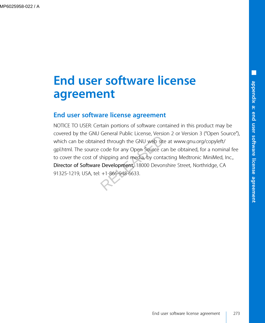  End user software licenseagreementEnd user software license agreementNOTICE TO USER: Certain portions of software contained in this product may becovered by the GNU General Public License, Version 2 or Version 3 (“Open Source”),which can be obtained through the GNU web site at www.gnu.org/copyleft/gpl.html. The source code for any Open Source can be obtained, for a nominal feeto cover the cost of shipping and media, by contacting Medtronic MiniMed, Inc.,Director of Software Development, 18000 Devonshire Street, Northridge, CA91325-1219, USA, tel: +1-866-948-6633. End user software license agreement 273■ appendix a: end user software license agreementMP6025958-022 / ARELEASED