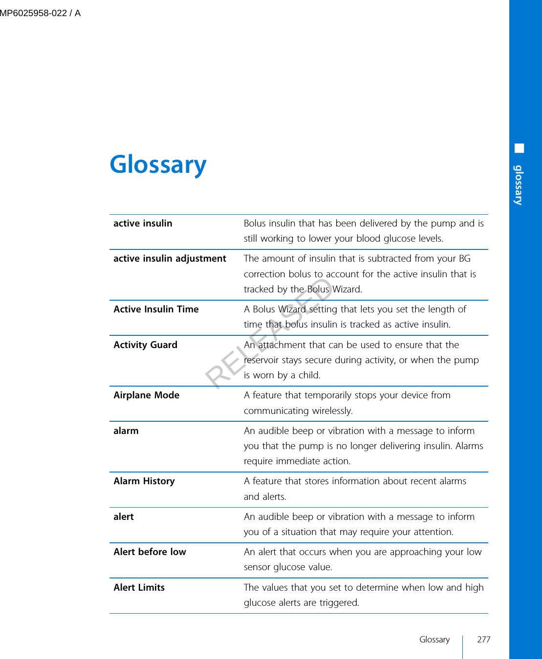  Glossary active insulin Bolus insulin that has been delivered by the pump and isstill working to lower your blood glucose levels.active insulin adjustment The amount of insulin that is subtracted from your BGcorrection bolus to account for the active insulin that istracked by the Bolus Wizard.Active Insulin Time A Bolus Wizard setting that lets you set the length oftime that bolus insulin is tracked as active insulin.Activity Guard An attachment that can be used to ensure that thereservoir stays secure during activity, or when the pumpis worn by a child.Airplane Mode A feature that temporarily stops your device fromcommunicating wirelessly.alarm An audible beep or vibration with a message to informyou that the pump is no longer delivering insulin. Alarmsrequire immediate action.Alarm History A feature that stores information about recent alarmsand alerts.alert An audible beep or vibration with a message to informyou of a situation that may require your attention.Alert before low An alert that occurs when you are approaching your lowsensor glucose value.Alert Limits The values that you set to determine when low and highglucose alerts are triggered.Glossary 277■ glossaryMP6025958-022 / ARELEASED