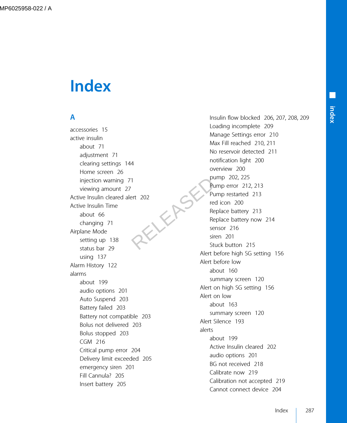  Index Aaccessories  15active insulinabout  71adjustment  71clearing settings  144Home screen  26injection warning  71viewing amount  27Active Insulin cleared alert  202Active Insulin Timeabout  66changing  71Airplane Modesetting up  138status bar  29using  137Alarm History  122alarmsabout  199audio options  201Auto Suspend  203Battery failed  203Battery not compatible  203Bolus not delivered  203Bolus stopped  203CGM  216Critical pump error  204Delivery limit exceeded  205emergency siren  201Fill Cannula?  205Insert battery  205Insulin flow blocked  206, 207, 208, 209Loading incomplete  209Manage Settings error  210Max Fill reached  210, 211No reservoir detected  211notification light  200overview  200pump  202, 225Pump error  212, 213Pump restarted  213red icon  200Replace battery  213Replace battery now  214sensor  216siren  201Stuck button  215Alert before high SG setting  156Alert before lowabout  160summary screen  120Alert on high SG setting  156Alert on lowabout  163summary screen  120Alert Silence  193alertsabout  199Active Insulin cleared  202audio options  201BG not received  218Calibrate now  219Calibration not accepted  219Cannot connect device  204Index 287■ indexMP6025958-022 / ARELEASED