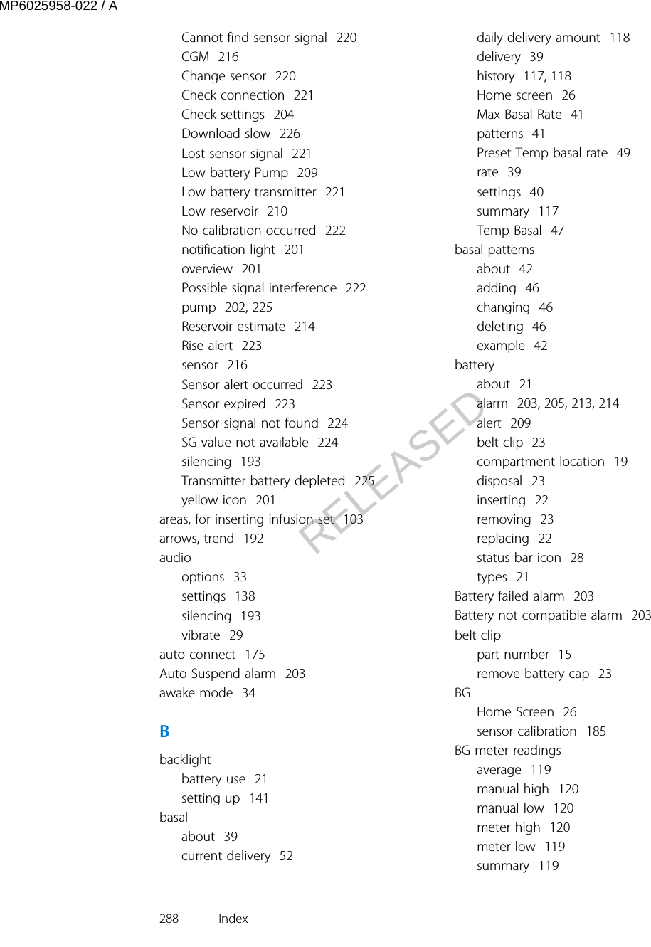 Cannot find sensor signal  220CGM  216Change sensor  220Check connection  221Check settings  204Download slow  226Lost sensor signal  221Low battery Pump  209Low battery transmitter  221Low reservoir  210No calibration occurred  222notification light  201overview  201Possible signal interference  222pump  202, 225Reservoir estimate  214Rise alert  223sensor  216Sensor alert occurred  223Sensor expired  223Sensor signal not found  224SG value not available  224silencing  193Transmitter battery depleted  225yellow icon  201areas, for inserting infusion set  103arrows, trend  192audiooptions  33settings  138silencing  193vibrate  29auto connect  175Auto Suspend alarm  203awake mode  34Bbacklightbattery use  21setting up  141basalabout  39current delivery  52daily delivery amount  118delivery  39history  117, 118Home screen  26Max Basal Rate  41patterns  41Preset Temp basal rate  49rate  39settings  40summary  117Temp Basal  47basal patternsabout  42adding  46changing  46deleting  46example  42batteryabout  21alarm  203, 205, 213, 214alert  209belt clip  23compartment location  19disposal  23inserting  22removing  23replacing  22status bar icon  28types  21Battery failed alarm  203Battery not compatible alarm  203belt clippart number  15remove battery cap  23BGHome Screen  26sensor calibration  185BG meter readingsaverage  119manual high  120manual low  120meter high  120meter low  119summary  119288 IndexMP6025958-022 / ARELEASED