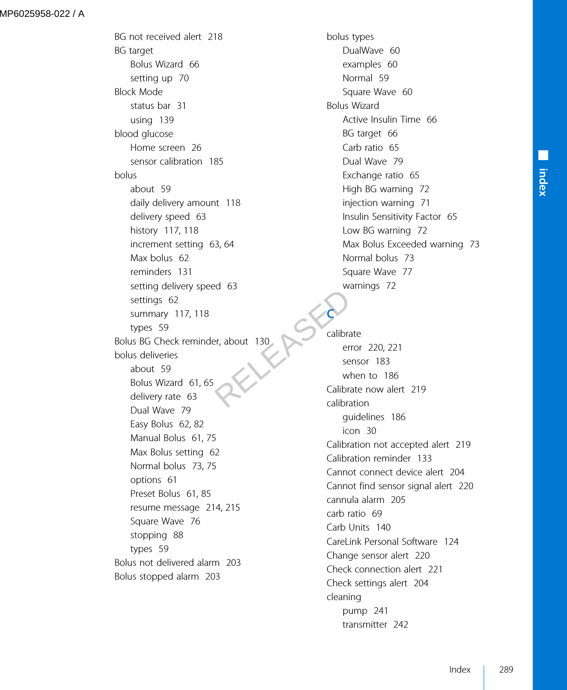 BG not received alert  218BG targetBolus Wizard  66setting up  70Block Modestatus bar  31using  139blood glucoseHome screen  26sensor calibration  185bolusabout  59daily delivery amount  118delivery speed  63history  117, 118increment setting  63, 64Max bolus  62reminders  131setting delivery speed  63settings  62summary  117, 118types  59Bolus BG Check reminder, about  130bolus deliveriesabout  59Bolus Wizard  61, 65delivery rate  63Dual Wave  79Easy Bolus  62, 82Manual Bolus  61, 75Max Bolus setting  62Normal bolus  73, 75options  61Preset Bolus  61, 85resume message  214, 215Square Wave  76stopping  88types  59Bolus not delivered alarm  203Bolus stopped alarm  203bolus typesDualWave  60examples  60Normal  59Square Wave  60Bolus WizardActive Insulin Time  66BG target  66Carb ratio  65Dual Wave  79Exchange ratio  65High BG warning  72injection warning  71Insulin Sensitivity Factor  65Low BG warning  72Max Bolus Exceeded warning  73Normal bolus  73Square Wave  77warnings  72Ccalibrateerror  220, 221sensor  183when to  186Calibrate now alert  219calibrationguidelines  186icon  30Calibration not accepted alert  219Calibration reminder  133Cannot connect device alert  204Cannot find sensor signal alert  220cannula alarm  205carb ratio  69Carb Units  140CareLink Personal Software  124Change sensor alert  220Check connection alert  221Check settings alert  204cleaningpump  241transmitter  242■indexIndex 289MP6025958-022 / ARELEASED